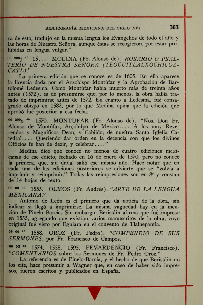 BIBLIOGRAFÍA MEXICANA DEL SIGLO XVI 363 Si ra de esto, tradujo en la misma lengua los Evangelios de todo el año y fí las horas de Nuestra Señora, aunque éstas se recogieron, por estar pro- i'! hibidas en lengua vulgar.” ,¡ 00 2ooj 00 MOLINA (Fr. Alonso de). ROSARIO O PSAL- : TERIO DE NUESTRA SEÑORA (TEOCUITLALXOCHICOZ- cATL)r ; La primera edición que se conoce es de 1605. En ella aparece i la licencia dada por el Arzobispo Montúfar y la Aprobación de Bar~ t tolomé Ledesma. Como Montúfar había muerto más de treinta años 1 antes (1572), es de presumirse que, por lo menos, la obra había tra- t tado de imprimirse antes de 1572. En cuanto a Ledesma, fué consa- i grado obispo en 1583, por lo que Medina opina que la edición que } aprobó fué posterior a esa fecha. ( 00 200(^ 00 J57Q MONTUFAR (Fr. Alonso de). “Nos. Don Fr. t Alonso de Montúfar, Arqobifpo de México.... A los muy Reve- 5 rendos y Magníficos Dean, y Cabildo, de nueftra Santa Iglefia Ca- ^ tedral Queriendo dar orden en la decencia con que los divinos ( Officios fe han de dezir, y celebrar.... ” Medina dice que conoce no menos de cuatro ediciones mexi- ■ canas de ese edicto, fechado en 16 de enero de 1570, pero no conoce L la primera, que, sin duda, salió ese mismo año. Hace notar que en 3 cada una de las ediciones posteriores se advierte que se “volvía a ; imprimir y reimprimir.” Todas las reimpresiones son en 8- y constan ; de 14 hojas de texto. ' 00 00 00 J555 OLMOS (Fr. Andrés). ^^ARTE DE LA LENGUA i MEXICANAS Antonio de León es el primero que da noticia de la obra, sin indicar si llegó a imprimirse. La misma vaguedad hay en la men- ción de Pinelo Barcia. Sin embargo, Beristáin afirma que fué impresa i en 1555, agregando que existían varios manuscritos de la obra, cuya original fué visto por Eguiara en el convento de Tlalnepantla. 00 00 00 OROZ (Fr. Pedro). ‘COMPENDIO DE SUS SERMONES, por Fr. Francisco de Campos. 00 oa 00 FEVARDENOO (Fr. Francisca). “COMENTARIOS sobre los Sermones de Fr. Pedro Oroz.” La referencia es de Pinelo-Barcia, y el hecho de que Beristáin no los cite, hace presumir a Wagner que, en caso de haber sido impre- sos, fueron escritos y publicados en España. ▼