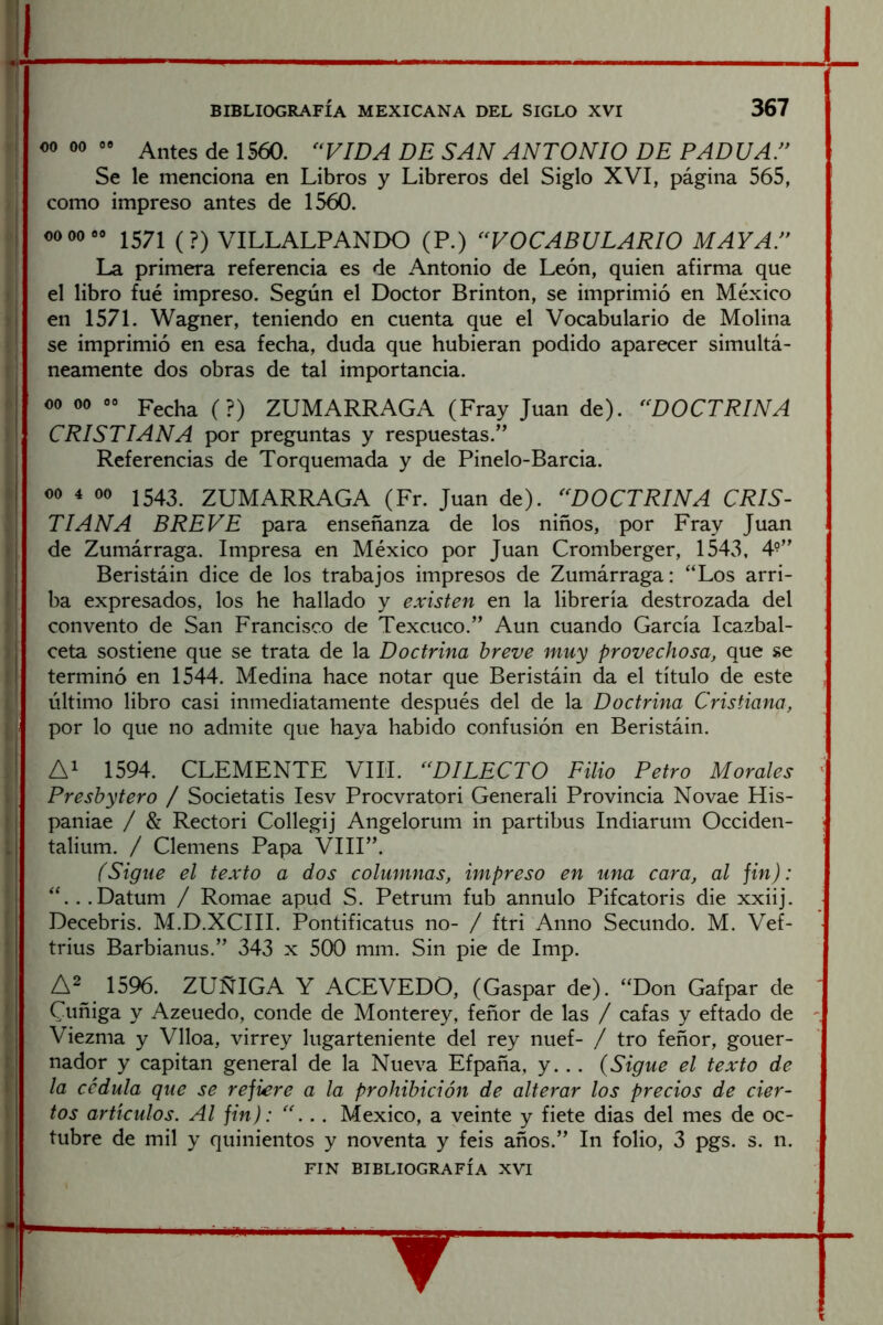 00 00 00 Antes de 1560. ‘‘VIDA DE SAN ANTONIO DE PADUA.” Se le menciona en Libros y Libreros del Siglo XVI, página 565, como impreso antes de 1560. 00 00 00 VILLALPANDO (P.) “VOCABULARIO MAYAT La primera referencia es de Antonio de León, quien afirma que el libro fue impreso. Según el Doctor Brinton, se imprimió en México en 1571. Wagner, teniendo en cuenta que el Vocabulario de Molina se imprimió en esa fecha, duda que hubieran podido aparecer simultá- neamente dos obras de tal importancia. 00 00 00 ZUMARRAGA (Fray Juan de). “DOCTRINA CRISTIANA por preguntas y respuestas.” Referencias de Torquemada y de Pinelo-Barcia. i 1543. ZUMARRAGA (Fr. Juan de). “DOCTRINA CRIS- TIANA BREVE para enseñanza de los niños, por Fray Juan de Zumárraga. Impresa en México por Juan Cromberger, 1543, 4^” ! Beristáin dice de los trabajos impresos de Zumárraga: “Los arri- ba expresados, los he hallado y existen en la librería destrozada del convento de San Francisco de Texcuco.” Aun cuando García Icazbal- ceta sostiene que se trata de la Doctrina breve muy provechosa, que se terminó en 1544. Medina hace notar que Beristáin da el título de este último libro casi inmediatamente después del de la Doctrina Cristiana, por lo que no admite que haya habido confusión en Beristáin. 1594. CLEMENTE VIH. “DILECTO Filio Petro Morales Presbytero / Societatis lesv Procvratori Generali Provincia Novae His- paniae / & Rectori Collegij Angelorum in partibus Indiarum Occiden- talium. / Cleniens Papa VIII”. (Sigue el texto a dos columnas, impreso en una cara, al fin): “...Datum / Romae apud S. Petrum fub annulo Pifeatoris die xxiij. Decebris. M.D.XCIII. Pontificatus no- / ftri Anno Secundo. M. Vef- trius Barbianus.” 343 x 500 mm. Sin pie de Imp. A2 1596. ZUÑIGA Y ACEVEDO, (Gaspar de). “Don Gafpar de Cuñiga y Azeuedo, conde de Monterey, feñor de las / cafas y eftado de Viezma y Vlloa, virrey lugarteniente del rey nuef- / tro feñor, gouer- nador y capitán general de la Nueva Efpaña, y... {Sigue el texto de la cédula que se rejiere a la prohibición de alterar los precios de cier- tos artículos. Al fin): “... México, a veinte y fiete dias del mes de oc- tubre de mil y quinientos y noventa y feis años.” In folio, 3 pgs. s. n. FIN BIBLIOGRAFÍA XVI