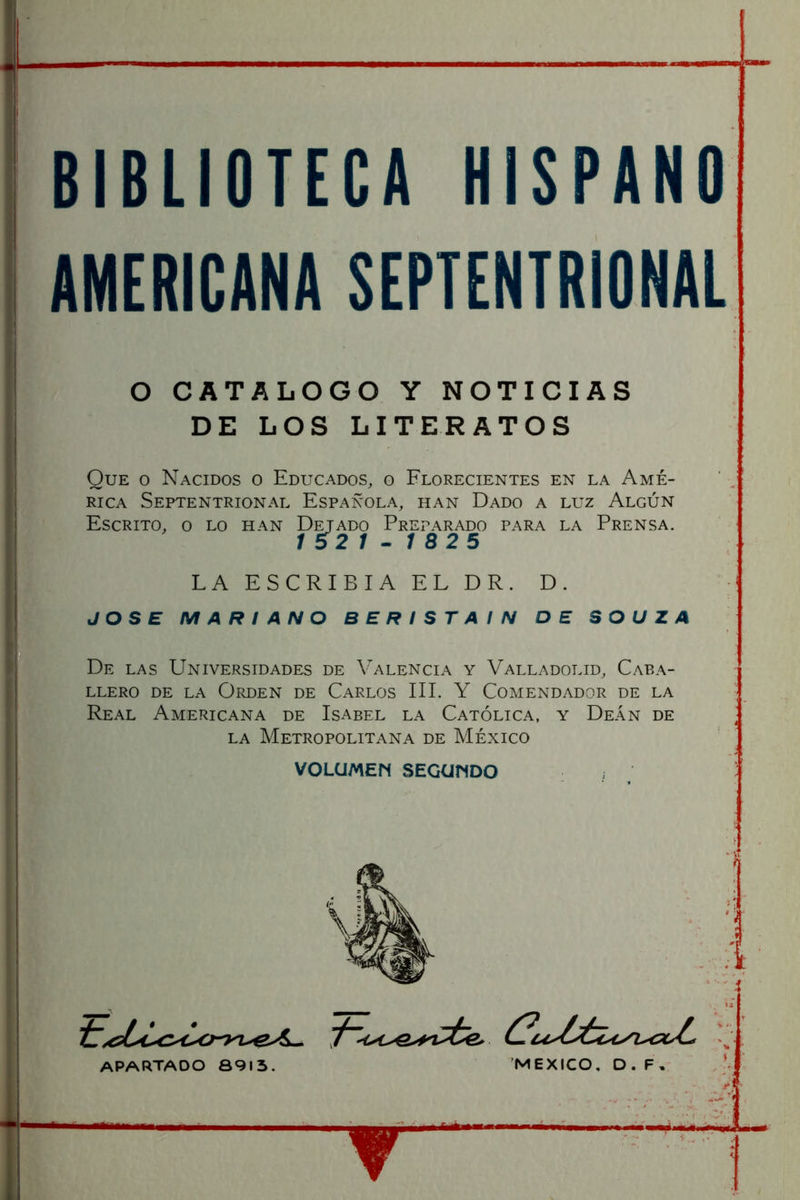 BIBLIOTECA HISPANO AMERICANA SEPTENTRIONAL O CATALOGO Y NOTICIAS DE LOS LITERATOS Que o Nacidos o Educados, o Florecientes en la Amé- rica Septentrional Española, han Dado a luz Algún Escrito, o lo han Dejado Preparado para la Prensa. / 52 / - / 825 LA ESCRIBIA EL DR. D. JOSE MARIANO B E R I S T A I N DE SOUZA De las Universidades de Valencia y Valladolid, Caba- llero DE LA OPvDEN de CaRLOS III. Y COMENDADOR DE LA Real Americana de Isabel la Católica, y Deán de LA Metropolitana de México VOLUMEN SEGUNDO APARTADO 8913. MEXICO. D. F,