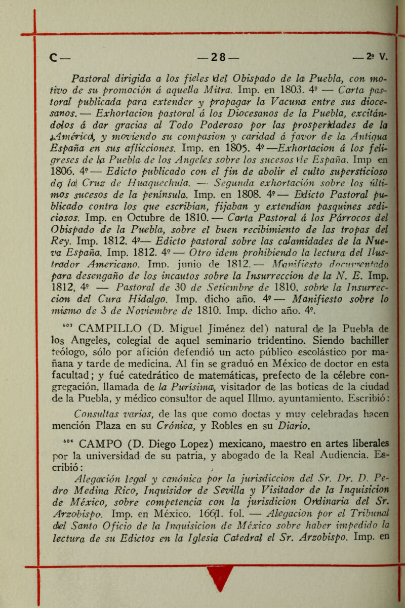 Pastoral dirigida a los fieles del Obispado de la Puebla, con mo- tivo de su promoción á aquella Mitra. Imp. en 1803. 4? — Carta pas- toral publicada para extender y propagar la Vacuna entre sus dioce- sanos. — Exhortación pastoral á los Diocesanos de la Puebla, excitán- dolos á dar gracias al Todo Poderoso por las prosperMades de la iAméried^ y mcndendo su compasión y caridad á favor de la Antigua España en sus aflicciones. Imp. en I8O5. 4°—Exhortación á los feli- greses de Ip Puebla de los Angeles sobre los sucesos He España. Imp en 1806. 49— Edicto publicado con el fin de abolir el culto supersticioso dq¡ /al Cru2 de Huaquechula. — Segunda exhortación sobre los últi- mos sucesos de la península. Imp. en 1808. 4^— Edicto Pastoral pu^ blicado contra los que escribían, fijaban y extendían pasquines sedi- ciosos. Imp. en Octubre de 1810. — Carta Pastoral á los Párrocos del Obispado de la Puebla, sobre el buen recibimiento de las tropas del Rey. Imp. 1812. 4’— Edicto pastoral sobre las calamidades de la Nue- va España. Imp. 1812. 4°— Otro idem prohibiendo la lectura del Ilus- trador Americano. Imp. jimio de 1812. — Manifiesto dnrnmen^ado para desengaño de los incautos sobre la Insurrección de la N. E. Imp. 1812, 4- — Pastoral de 30 de Setiembre de 1810, sobñe la Insurrec- ción- del Cura Hidalgo. Imp. dicho año. 4? — Manifiesto sobre lo mismo de 3 de Noviembre de 1810. Imp. dicho año. 4°. CAMPILLO (D. Miguel Jiménez del) natural d)e la Puebla de los Angeles, colegial de aquel seminario tridentino. Siendo bachiller teólogo, sólo por afición defendió un acto público escolástico por ma- ñana y tarde de medicina. Al fin se graduó en México de doctor en esta facultad; y fué catedrático de matemáticas, prefecto de la célebre con- gregación, llamada de la Purísima, visitador de las boticas de la ciudad de la Puebla, y médico consultor de aquel Illmo. ayuntamiento. Escribió: Consultas varias, de las que como doctas y muy celebradas hacen mención Plaza en su Crónica, y Robles en su Diario. CAMPO (D. Diego López) mexicano, maestro en artes liberales por la universidad de su patria, y abogado de la Real Audiencia. Es- cribió : ; Alegación legal y canónica por la jurisdicción del Sr. Dr. D. Pe- dro Medina Rico, Inquisidor de Sevilla y Visitador de la Inquisición de México, sobre competencia con la jurisdicion Ordinaria del Sr. Arzobispo. Imp, en México. 166(1. fol. — Alegación por el Tribunal del Santo Oficio de la Inquisición de México sobre haber impedido la lectura de su Edictos en la Iglesia Catedral el Sr. Arzobispo. Imp. en