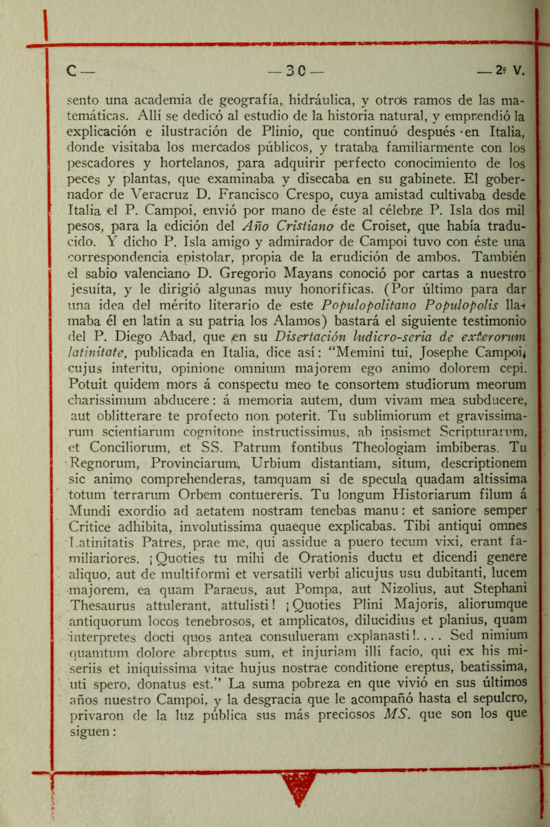 sentó una academia de geografía, hidráulica, y otrds ramos de las ma- temáticas. Allí se dedicó al estudio de la historia natural, y emprendió la explicación e ilustración de Plinio, que continuó después ’en Italia, donde visitaba los mercados públicos, y trataba familiarmente con los l>escadores y hortelanos, para adquirir perfecto conocimiento de los peces y plantas, que examinaba y disecaba en su gabinete. El gober- nador de Veracruz D. Francisco Crespo, cuya amistad cultivaba desde Italia el P. Campoi, envió por mano de éste al célebre P. Isla dos mil pesos, para la edición del Año Cristiano de Croiset, que había tradu- cido. Y dicho P. Isla amigo y admirador de Campoi tuvo con éste una correspondencia epistolar, propia de la erudición de ambos. También el sabio valenciano D. Gregorio Mayans conoció por cartas a nuestro jesuíta, y le dirigió algunas muy honoríficas. (Por último para dar una idea del mérito literario de este P o pul o p olitan o Populopolis lla-< maba él en latín a su patria los Alamos) bastará el siguiente testimonio del P. Diego Abad, que ,en su Disertación ludicro-seria de exterorum ¡atinitote, publicada en Italia, dice así: '‘Memini tui, Josephe Campoi* cujus interitu, opinione omnium majorem ego animo dolorem cepi. Potuit quidem mors á conspectu meo te consortem studiorum; meorum charissimum abducere: á memoria autem, dum vivam mea subducere, aut oblitterare te profecto non poterit. Tu sublimiorum et gravissima- rum scientiarum cognitone instructissimus, ab ipsismet Scripturarum, et Conciliorum, et SS. Patrum fontibus Theologiam imbiberas. Tu ■Regnorum, Provinciarum;, Urbium distantiam, situm, descriptionem sic animo comprehenderas, tamquam si de specula quadam altissima totum terrarum Orbem contuereris. Tu longum Historiarum filum á Mundi exordio ad aetatem nostram tenebas manu: et saniore semper Critice adhibita, involutissima quaeque explicabas. Tibi antiqui omnes Latinitatis Patres, prae me, qui assidue a puero tecum vixi, erant fa- miliariores. ¡ Quoties tu mihi de Orationis ductu et dicendi genere aliquo, aut de multiformi et versatili verbi alicujus usu dubitanti, lucem ■majorem, ea quam Paraeus, aut Pompa, aut Nizolius, aut Stephani Thesaurus attulerant, attulisti! ¡Quoties Plini Majoris, aliorumque antiquorum locos tenebrosos, et amplicatos, dilucidius et planius, quam ■interpretes docti quos antea consulueram explanasti!.. . . Sed nimium quamtum dolore abreptus sum, et injuriam illi fació, qui ex his mi- seriis et iniquissima vitae hujus nostrae conditione ereptus, beatissima, uti spero, donatus est.’' La suma pobreza en que vivió en sus últimos años nuestro Campoi, y la desgracia que le acompañó hasta el sepulcro, privaron de la luz pública sus más preciosos MS. que son los que siguen: