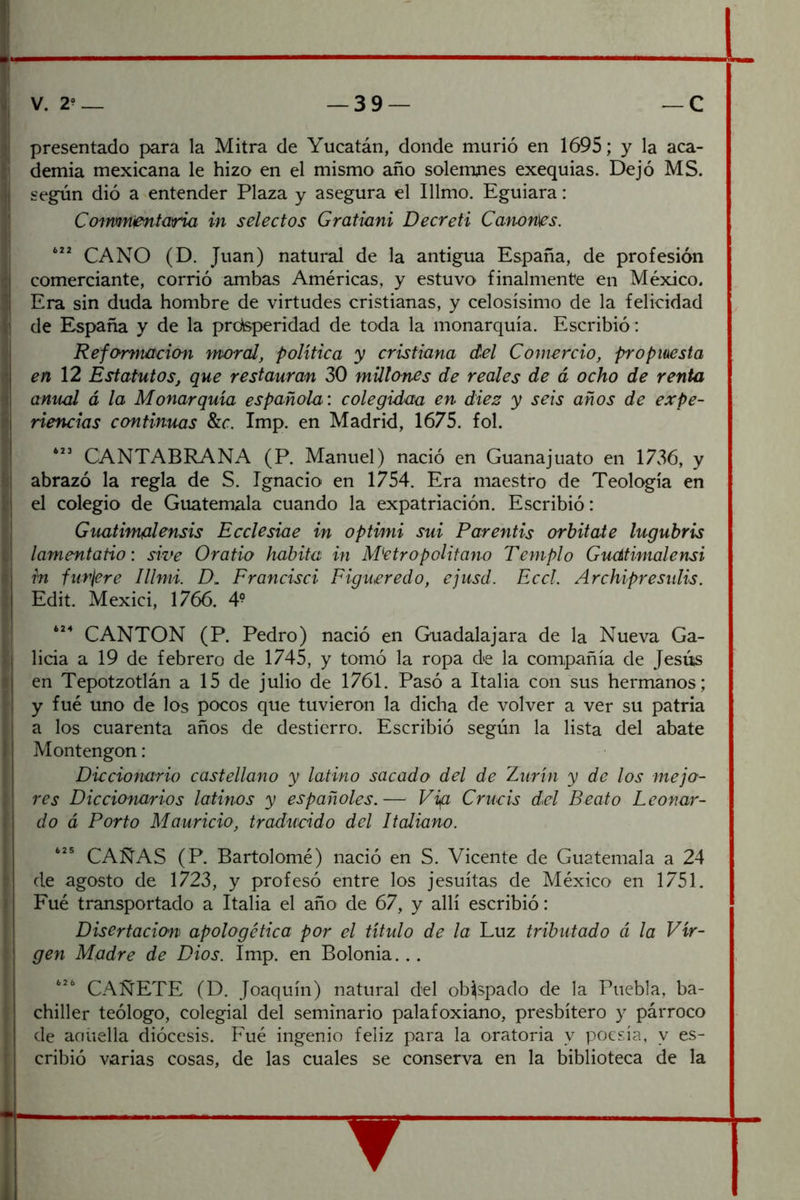 presentado para la Mitra de Yucatán, donde murió en 1695; y la aca- demia mexicana le hizo en el mismo año solemnes exequias. Dejó MS. según dió a entender Plaza y asegura el Illmo. Eguiara: Comnnentaria in selectos Gratiani Decreti Cánones. CANO (D. Juan) natural de la antigua España, de profesión comerciante, corrió ambas Américas, y estuvo finalmente en México. Era sin duda hombre de virtudes cristianas, y celosísimo de la felicidad de España y de la prdisperidad de toda la monarquía. Escribió: Reformación moral, política y cristiana del Comercio, proptuesta en \2 Estatutos, que restauran 30 millones de reales de á ocho de renta anual á la Monarquía española ’, colegídaa en diez y seis años de expe- riencias ccmtinuas 8zc. Imp. en Madrid, 1675. fol. CANTABRA NA (P. Manuel) nació en Guana] uato en 1736, y abrazó la regla de S. Ignacio en 1754. Era maestro de Teología en el colegio de Guatemala cuando la expatriación. Escribió: Guatimalensis Ecclesiae in opthni sui Parentis orbitale lugubris lamentatio: swe Oratio habita in M'etropolitano Templo Guútimalensi in furjere Illmi. D\. Francisci Figueredo, ejusd. Eccl. Archipresulis. Edit. Mexici, 1766. 4- CANTON (P. Pedro) nació en Guadalajara de la Nueva Ga- licia a 19 de febrero de 1745, y tomó la ropa de la compañía de Jesús en Tepotzotlán a 15 de julio de 1761. Pasó a Italia con sus hermanos; y fue uno de los pocos que tuvieron la dicha de volver a ver su patria a los cuarenta años de destierro. Escribió según la lista del abate Montengon : Diccionario castellano y latino sacado del de Znrin y de los mejo- res Diccionarios latinos y españoles.— Vig Criicis del Beato Leonar- do á Porto Mauricio, traducido del Italiano. CAÑAS (P. Bartolomé) nació en S. Vicente de Guatemala a 24 de agosto de 1723, y profesó entre los jesuítas de México en 1751. Eué transportado a Italia el año de 67, y allí escribió: Disertacion\ apologética por el título de la Luz tributado á la Vir- gen Madre de Dios. Imp. en Bolonia... CAÑETE (D. Joaquín) natural del obispado de la Puebla, ba- chiller teólogo, colegial del seminario palafoxiano, presbítero y párroco de aciúella diócesis. Fué ingenio feliz para la oratoria y poesía, y es- cribió varias cosas, de las cuales se conserva en la biblioteca de la