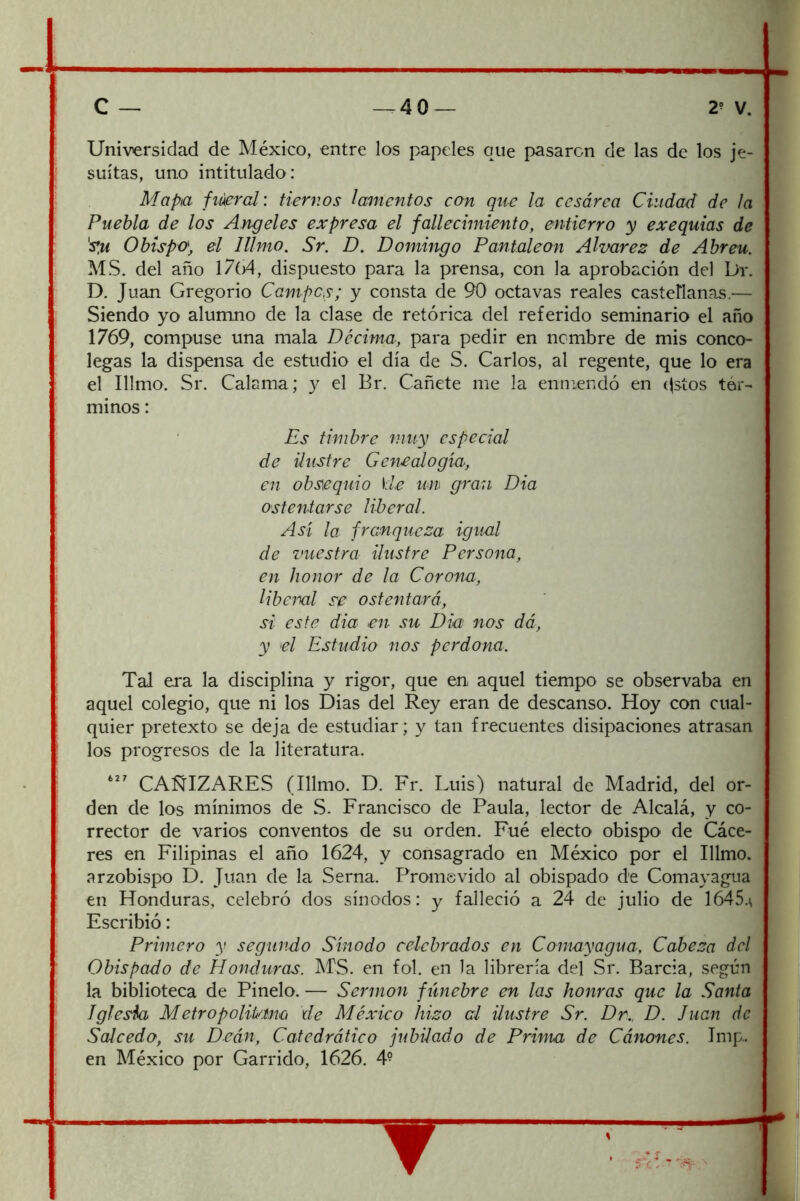 Universidad de México, entre los papeles que pasaren de las de los je- suítas, uno intitulado: Mapa fiúercl: tiernos lamentos con que la cesárea Ciudad de la Puebla de los Angeles expresa el fallecimiento, entierro y exequias de Obispo, el Illmo. Sr. Z). Domingo Pantaleon Alvares de Abreu. MS. del año 1704, dispuesto para la prensa, con la aprobación del Di*. D. Juan Gregorio Campes; y consta de 90 octavas reales casteHanas.— Siendo yo alumno de la clase de retórica del referido seminario el año 1769, compuse una mala Décima, para pedir en nombre de mis conco- legas la dispensa de estudio el día de S. Carlos, al regente, que lo era el Illmo. Sr. Calama; y el Br. Cañete me la enmendó en (|stos tér- minos : Es timbre muy especial de ilustre Genealogía, en obsequio \le un gran Dia ostentarse liberal. Asi la franqueza igual de vuestra ilustre Persona, en honor de la Corona, Ubeml sf' ostentará, si este dia en su Dia nos dá, y el Estudio nos perdona. Tal era la disciplina y rigor, que en aquel tiempo se observaba en aquel colegio, que ni los Dias del Rey eran de descanso. Hoy con cual- quier pretexto se deja de estudiar; y tan frecuentes disipaciones atrasan los progresos de la literatura. CAÑIZARES (Illmo. D. Fr. Luis) natural de Madrid, del or- den de los mínimos de S. Francisco de Paula, lector de Alcalá, y co- rrector de varios conventos de su orden. Fué electo obispo de Cáce- res en Filipinas el año 1624, y consagrado en México por el Illmo. arzobispo D. Juan de la Serna. Promsvido al obispado de Comayagua en Honduras, celebró dos sínodos: y falleció a 24 de julio de 1645.\ Escribió: Primero y segundo Sínodo celebrados en Comayagua. Cabeza del Obispado de Honduras. MS. en fol. en la librería del Sr. Barcia, según la biblioteca de Pinelo. — Sermón fúnebre en las honras que la Santa iglesia Metropolitanú de México hizo al ilustre Sr. Dr.. D. Juan de Salcedo, su Deán, Catedrático jubilado de Prima de Cánones. Imp.. en México por Garrido, 1626. 4° r:c: