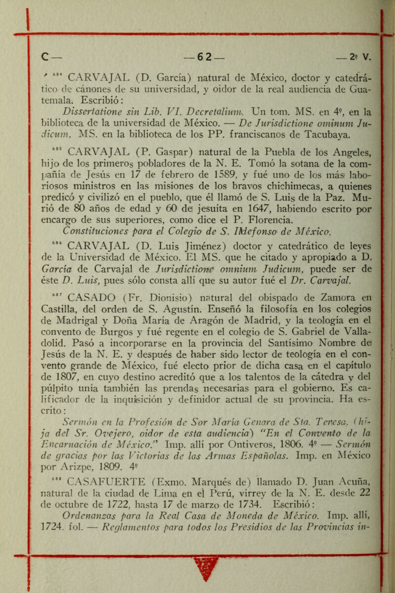 CARVAJAL (D. García) natural de México, doctor y catedrá- tico de cánones de su universidad, y oidor de la real audiencia de Gua- temala. Escribió: Dissertatione sin Lib. VI. Decrefalium. Un tom. MS. en 4^, en la biblioteca de la universidad de México. — De Jurisdictione ominnm Ju- dkiiin. MS. en la biblioteca de los PP. franciscanos de Tacubaya. CARVAJAL (P. Gaspar) natural de la Puebla de los Angeles, hijo de los primeros pobladores de la N. E. Tomó la sotana de la com- pañía de Jesús en 17 de febrero de 1589, y fué uno de los más labo- riosos ministros en las misiones de los bravos chichimecas, a quienes predicó y civilizó en el pueblo, que él llamó de S. Luis de la Paz. Mu- rió de 80 años de edad y 60 de| jesuíta en 1647, habiendo escrito por encargo de sus superiores, como dice el P. Florencia. Constituciones para el Colegio de S. IMefonso de México. CARVAJAL (D. Luis Jim.énez) doctor y catedrático de leyes de la Universidad de México. El MS. que he citado y apropiado a D. García de Carvajal de Jurisdictione^ omninm Judicum, puede ser de éste D. Luis, pues sólo consta allí que su autor fué el Dr. Carvajal. CxASADO (Fr. Dionisio) natural del obispado de Zamora en Castilla, del orden de S. Agustín. Enseñó la filosofía en los colegios de Madrigal y Doña María de Aragón de Madrid, y la teología en el convento de Burgos y fué regente en el colegio de S. Gabriel de Valla- dolid. Pasó a incorporarse en la provincia del Santísimo Nombre de Jesús de la N. E. y después de haber sido lector de teología en el con- vento grande de México, fué electo prior de dicha casa en el capítulo de 1807, en cuyo destino acreditó que a los talentos de la cátedra y del púlpito unía también las prendas necesarias para el gobierno. Es ca- lificador de la inquiisición y definidor actual de su provincia. Ha es- crito : Senuón en la Profesión de Sor María Cenara de Sta. Teresa, (hi- ja del Sr. Ovejero, oidor de esta audiencia') ^^En el Convento de la Encarnación de MéxicoT Imp. allí por Ontiveros, 1806. 4- — Sermón de gracias por las Victorias de las Anuas Españolas. Imp. en México por Arizpe, 1809. 4^ CASAFUERTE (Exmo. Marqués de) llamado D. Juan Acuña, natural de la ciudad de Lima en el Perú, virrey de la N. E. desde 22 de octubre de 1722, hasta 17 de marzo de 17vI4. Escribió: Ordenanzas para la Real Casa de Moneda de México. Imp. allí, 1724. fol. — Reglamentos para todos los Presidios de las Provincias in-