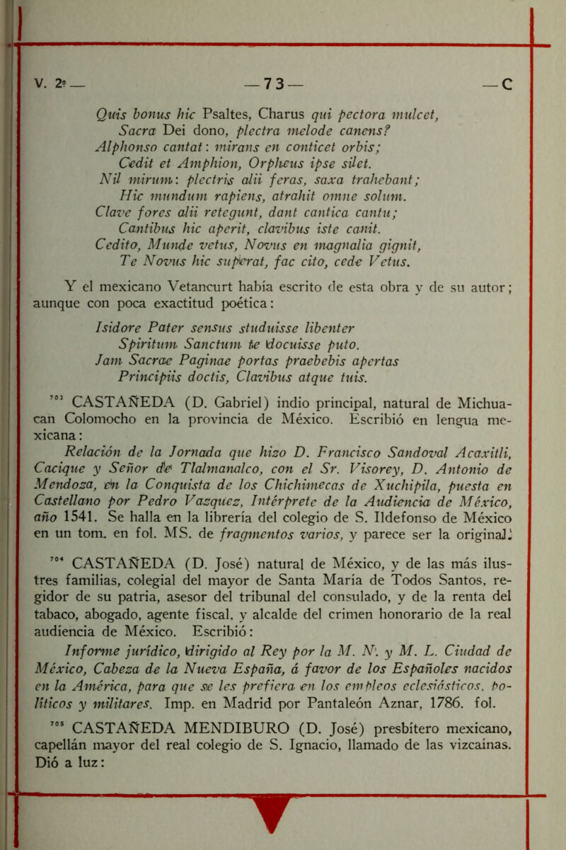 Quis honus hic Psaltes, Charus qid pectora mulcet, Sacra Dei dono, piedra melode canensf Alphonso cantat: mirans en conticet orbis; Cedit et Amphion, Orpheus ipse sUet. AUl mirnm: plectri\s alii jeras, saxa trahebant; Hic mundum rapiens, atrahit omne solum. Clave fores aUi retegunt, dant cántica cantil; Cantibus hic aperit, clavibus iste canit. Cedito, Munde vetus, Noviis en mugnalia gignif. Te Novas hic supbrat, fac cito, cede Vetus. Y el mexicano Vetancurt había escrito de esta obra y de su autor; aunque con poca exactitud poética: Isidore Pater sensiis studuisse libenter Spiritum Sanctum te \docuisse puto. Jam Sacrae Pagina-e portas praebebis apertas Principas doctis, Clazñbus atque tiiis. CASTAÑEDA (D. Gabriel) indio principal, natural de Michua- can Colomocho en la provincia de México. Escribió en lenqua me- xicana : Relación de la Jornada que hizo D. Francisco Sandoval Acaxitli, Cacique y Señor de Tlalmanalco, con el Sr. Visorey, D. Antonio de Mendoza, eh la Conquista de los Chichimecas de Xuchipila, puesta en Castellano por Pedro Vazqtiez, Intérprete de la Audiencia de México, año 1541. Se halla en la librería del colegio de S. Ildefonso de México en un tom.. en fol. MS. de fragmentos varios, y parece ser la originaU- CASTAÑEDA (D. José) natural de México, y de las más ilus- tres familias, colegial del mayor de Santa María de Todos Santos, re- gidor de su patria, asesor del tribunal del consulado, y de la renta del tabaco, abogado, agente fiscal, y alcalde del crimen honorario de la real audiencia de México. Escribió : Informe jurídico, dirigido al Rey por la M. N\ y M. L. Ciudad de México, Cabeza de la Nueva España, á favor de los Españoles nacidos en la Amérka, para que se les prefiera en los empleos eclesiásticos. Po- líticos y militares. Imp. en A4adrid por Pantaleón Aznar, 1786. fol. CASTAÑEDA MENDIBURO (D. José) presbítero mexicano, capellán inayor del real colegio de S. Ignacio, llamado de las vizcaínas. Dió a luz: