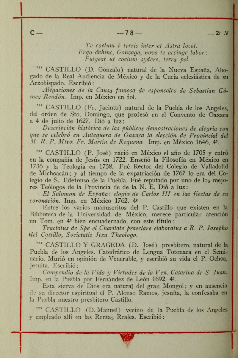 Te coehnn é terris Ínter ^et Astra locat. Ergo dehinc, Gon^aga, novo fe accinge labor: Fulgeaf nt coieliim sydere, térra pol. CASTILLO (D. Gonzalo) natural de la Nueva España, Abo- gado de la Real Audiencia de México y de la Curia eclesiástica de su Arzobispado. Escribió: Alegaciones de la Causa famosa de esponsales de Sebastian Gó- mez Rendón. Imp. en México en fol. CxA^STILLO (Fr. Jacinto) natural de la Puebla de los Angeles, del orden de Sto. Domingo, que profesó en el Convento de Oaxaca a 4 de julio de 1627. Dió a luz: Descripción histórica de las públicas demostraciones de alegría con que se celebró en Antequera de Oaxaca la elección de Promncial del M. R. P. Mfro. Fr. Martín de Requena. Imp. en México 1646, 4^. CASTILLO (P. José) nació en México el año de 1705 y entró en la compañía de Jesús en 1722. Enseñó la Filosofía en México en 1736 y la Teología en 1758. Fué Rector del Colegio de Valladolid de Michoacán; y al tiempo de la expatriación de 1767 lo era del Co- legio de S. Ildefonso de la Puebla. Fué reputado por uno de los mejo- res Teólogos de la Provincia de de la N. E. Dió a luz: El Salomón de España: elogio de Carlos III en las fiestas de su coronación. Imp. en México 1762. 4® Entre los varios manuscritos del P. Castillo que existen en la Biblioteca de la Universidad de México, merece particular atención un Tom. en 4° bien encuadernado, con este título: Tractatus de Spe el Charitate praeclare elaboratus a R. P. Josepho del Castillo, Societatis lesu Theologo. CASTILLO Y GRAGEDA (D. José) presbítero, natural de la Puebla de los Angeles. Catedrático de Lengua Totonaca en el Semi- nario. Murió en opinión de Venerable, y escribió su vida el P. Ochoa, jesuíta. Escribió: Compendio de la Vida y Virtudes de la Ven. Catarina de S. luán. Imp. en la Puebla por Fernández de León 1692. 4^. Esta sierva de Dios era natural del gran Mongol; y en ausencia de su director espiritual el P. Alonso Ramos, jesuíta, la conftesaba en la Puebla nuestro presbítero Castillo. CASTILLO (D. ManueD vecino de la Puebla de los Angeles y empleado allí en las Rentas Reales. Escribió: