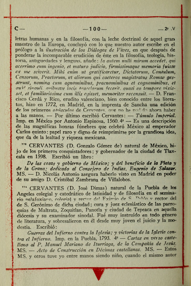 letras humanas y en la filosofía, con la leche doctrinal de aquel gran maestro de la Europa, concluyó con lo que nuestro autor escribe en el prólogo a la ilustración de los Diálogos de Vives, en que después de ponderar la incomparable erudición de éste en la filosofía, teología, his- toria, antigüedades y lenguas, añade: la autem nulli mirum accedet, qui acérrimo eum ingenio, et maturo judicio, firmissimaque memoria fuis^ ex me sciverit. Mihi enim ut gratificaretur, Dictatorum, Consulum, Censorum, Praetorwm, let aliorum qui caeteros magistratus Rórnete' ges- slerunt, nomina cum agnominibus, praenominibus et cognondnibiis, et ou'P smmdi. niábusve locis ^^'arrJarum f'ecerit. quasi eo tempore 7ñxu- set, et familiarissíme cum ülis egissei, memoriter recensuit. — D. Fran- cisco Cerdá y Rico, erudito valenciano, bien conocido entre los litera- tos, hizo en 1772, en Madrid, en la imprenta de Sancha una edición de los primeros ohúscídns de Cenontos. nne rio he ahora haber a las manos. — Por último escribió Cervantes: — Túmulo Imperial, Imp. en México por Antonio Espinosa, 1560.4? —» Es una descripción de las magníficas honras fúnebres que celebró México al emperador Cárlos quinto: papel raro y digno de reimprimirse por la grandiosa idea, que da de la lealtad y riqueza mexicana. CERVANTES (D. Gonzalo Gómez de) natural de México, hi- jo de los primeros conquistadores; y gobernador de la ciudad de Tlax- cala en 1598. Escribió un libro: De las cosas y gobierno de México; y del beneficio de la Plata y de la Grana; dedicado al Consejero de Indias, Eugenio de Salasar, MS. — D. Nicolás Antonio asegura haberlo visto en Madrid en poder de su amigo D. Cristóbal Zambrana de Villalobos. CERVANTES (D. José Dimas) natural de la Puebla de los Angeles colegial y catedrático de latinidad y de filosofía en el semina- rio Tvi1afoxiat''0. rolpp’ipl v dp’ Fxin''io dp ^ v rector del de S. Gerónimo de dicha ciudad; cura y juez eclesiástico de las parro- quias de Maltrata, Zoquitlan, Panotla y ciudad de Tepeaca en aquella diócesis y su examinador sinodal. Fué muy instruido en todo género de literatura, y sobresalieron en él desde muy joven el juicio y la mo- destia. Escribió: Guerras d\el Infierno contra la Iglesia; y victorias de la Iglesia con- tra el Infierno. Imp. en la Puebla, 1793. 4? — Cartas en verso caste- llano al P. Manuel Mariano de Iturriaga, de la Compañía de Jesús^ MS. — Acto de Construcción en Décimas castellanas. MS. — Estos MS. y otros tuve yo entre manos siendo niño, cuando el mismo autor