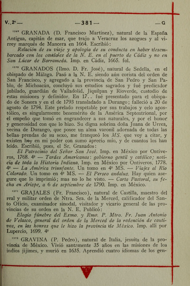 GRANADA (D. Francisco Martínez), natural de la España Antigua, capitán de mar, que trajo a Veracruz los azogues y al vi- rrey marqués de Mancera en 1664. Escribió: Relación de su viaje y apología de su conducta en haber \desem-, barcada con los caudales de la N. E. en el puerto de Cádiz y no en San Lúcar de Barrameda. Imp. en Cádiz, 1665. fol. GRANADOS (limo. D. Fr. José), natural de Sedella, en el obispado de Málaga. Pasó a la N. E. siendo aún corista del orden de vSan Francisco, y agregado a la provincia de San Pedro y San Pa- blo, de Michoacán, concluyó sus estudios sagrados y fué predicador jubilado, guardián de Valladolid, Jiquilpan y Rioverde, custodio de estas misiones y definidor. En 17.. fué presentado para el obispa- do de Sonora y en el de 1793 transladado a Durango; falleció a 20 de agosto de 1794. Este prelado respetable por sus trabajos y celo apos- tólico, es singularmente benemérito de la América Septentrional, por el empeño que tomó en engrandecer a sus naturales, y por el honor* y generosidad con que lo hizo. Su digna sobrina doña Juana de Urrea, vecina de Durango, que posee un alma varonil adornada de todas las bellas' prendas de su sexo, me franqueó los MS. que voy a citar, y existen hoy en mi poder con sumo aprecio mío, y de cuantos los han leído. Escribió, pues, el Sr. Granados: El Patrocinio del Señor San José. Imp. en México por Ontive- ros, 1768. 4’ — Tardes Americanas: gobierno gentil y católico; noti- cia de toda la Historia Indiana. Imp. en México por Ontiveros, 1778. 4? — La América triunfante. Un tomo en 4- MS. — Viajes al Río Colorado. Un tomo en 4^ MS. — El Per se o andaluz. Hay quien ase- gure que lo imprimió; mas no lo he visto. — Carta Pastoral, su fe- cha en Arizpe, a 6 de septiembre de 1790. Imp. en México, GR A JALES (Fr. Francisco), natural de Castilla, maestro del real y militar orden ele Ntra. Sra. de la Merced, calificador del San- to Oficio, examinador sinodal, visitador y vicario general de las pro- vincias de su orden en la N. E. Publicó: Elogio ftínebre del Exma. y Rmo. P. Mtro. Pr. Juan Antonio de Velasco, general del orden de la Merced de la redención de cauti- vos, en las honras que le hizo la provincia \de México. Imp. allí por Lupercio, 1699. 4^ GRAVINA (P. Pedro), natural de Italia, jesuíta de la pro- vincia de México. Vivió santamente 35 años en las misiones de los indios jijimes, y murió en 1635. Aprendió cuatro idiomas de los gen-