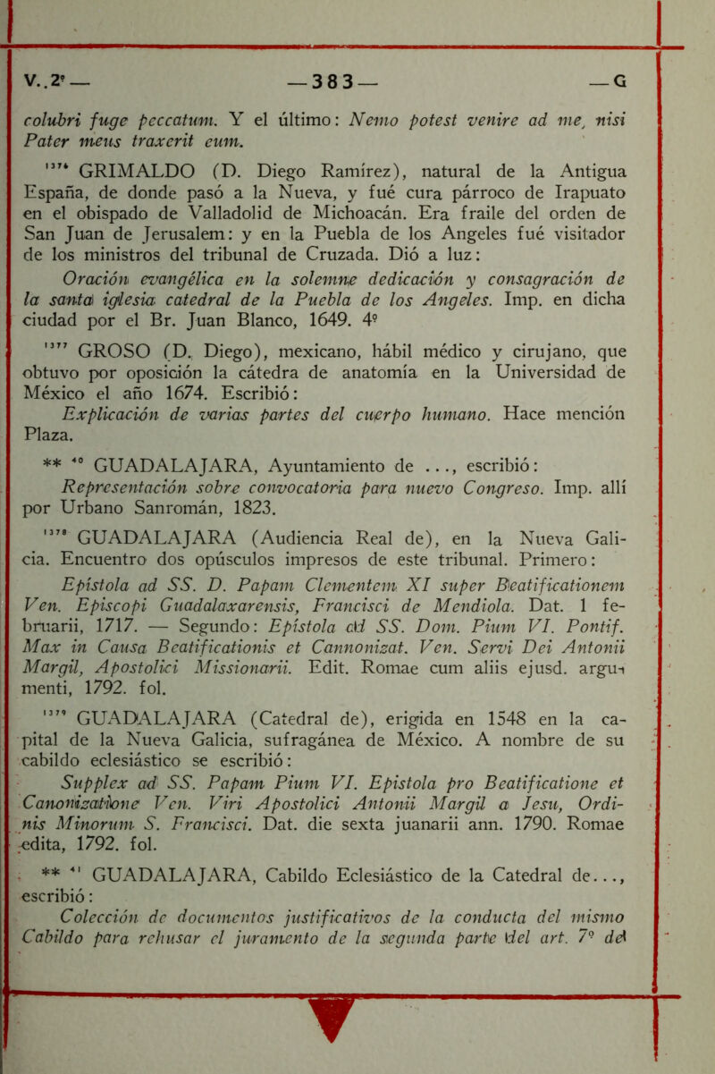 colubri fuge peccatum, Y el último: Nemo pofest venire ad me^ nisi Pater meus traxerit eum, GRIMALDO (D. Diego Ramírez), natural de la Antigua España, de donde pasó a la Nueva, y fue cura párroco de Irapuato en el obispado de Valladolid de Michoacán. Era fraile del orden de San Juan de Jerusalem: y en la Puebla de los Angeles fue visitador de los ministros del tribunal de Cruzada. Dió a luz: Oración evangélica en la solemne dedicación y consagración de la santcÉ^ iglesm catedral de la Puebla de los Angeles. Imp. en dicha ciudad por el Br. Juan Blanco, 1649. 4- GROSO (D., Diego), mexicano, hábil médico y cirujano, que obtuvo por oposición la cátedra de anatomía en la Universidad de México el año 1674. Escribió: Explicación de varias partes del cuerpo humano. Hace mención Plaza. ** GUADALAJARA, Ayuntamiento de ..., escribió: Representación sobre convocatoria para nuevo Congreso. Imp. allí por Urbano Sanromán, 1823. GUADALAJARA (Audiencia Real de), en la Nueva Gali- cia. Encuentro- dos opúsculos impresos de este tribunal. Primero: Epístola ad SS. D. Papam Clementem XI super B.eatificationem Ven. Episcopi Guadalaxarensis, Francisci de Mendiola. Dat. 1 fe- bfuarii, 1717. — Segundo: Epístola di .Só'. Dom. Pium VI. Pontif. Max in Causa Beatificationis et Cannonizat. Ven. Servi Dei Antonii Margil, Apostolici Missionarii. Edit. Romae cum aliis ejusd. argu-» mentí, 1792. fol. GUADALAJARA (Catedral de), erigida en 1548 en la ca- pital de la Nueva Galicia, sufragánea de México. A nombre de su ■cabildo eclesiástico se escribió: Supplex ad SS. Papam Pium VI. Epistola pro Beatificatione et Canonizatione Ven. Viri Apostolici Antonii Margil a Jesu, Ordi- nis Minorum S. Francisci. Dat. die sexta juanarii ann. 1790. Romae odita, 1792. fol. . GUADALAJARA, Cabildo Eclesiástico de la Catedral de..., escribió: Colección de documentos justificativos de la conducta del mismo Cabildo para rehusar el juramento de la segunda parte del art. 7° id