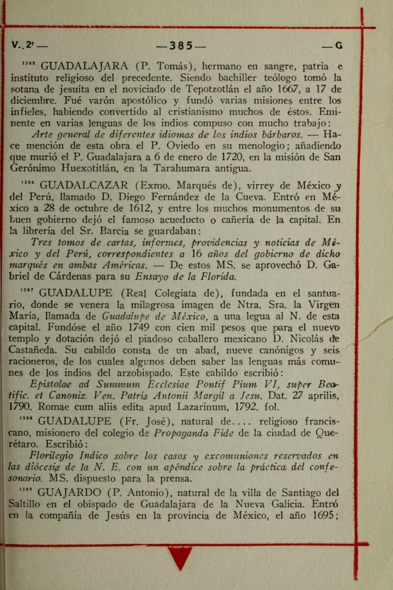 GUADALAJARA (P. Tomás), hermano en sangre, patria e instituto religioso del precedente. Siendo bachiller teólogo tomó la .«cotana de jesuíta en el noviciado de Tepotzotlán el año 1667, a 17 de diciembre. Fue varón apostólico y fundó varias misiones entre los infieles, habiendo convertido al cristianismo muchos de éstos. Emi- nente en varias lenguas de los indios compuso con mucho trabajo: Arte general de diferentes idiomas de los indios bárbaros. — Ha- ce mención de esta obra el P. Oviedo en su menologio; añadiendo que murió el P. Guadalajara a 6 de enero de 1720, en la misión de San Gerónimo Huexotitlán, en la Tarahumara antigua. GUADALCAZAR (Exmo. Marqués de), virrey de México del Perú, llamado D. Diego Fernández de la Cueva. Entró en Mé- xico a 28 de octubre de 1612, y entre los muchos monumentos de su buen gobierno dejó el famoso acueducto o cañería de la capital. En la librería del Sr. Barcia se guardaban: Tres tomos de cartas, informes, providencias y noticias de Mé- xico y del Perú, correspondientes a 16 años del gobierno de dicho marqués en ambas Américas. — De estos MS. se aprovechó D. Ga- briel de Cárdenas para su Ensayo de la Florida. GUADALUPE (Real Colegiata de), fundada en el santua- rio, donde se venera la milagrosa imagen de Ntra. Sra. la Virgen María, llamada de Guadalupe de México, a una legua al N. de esta capital. Fundóse el año 1749 con cien mil pesos que para el nueyx> templo y dotación dejó el piadoso caballero mexicano D. Nicolás de Castañeda. Su cabildo consta de un abad, nueve canónigos y seis racioneros, de los cuales algunos deben saber las lenguas más comu- nes de los indios del arzobispado. Este cabildo escribió: Epistolae ad Summum Ecclesiae Pontif Pium VI, stiper Bear- tifie, et Canoniz. Ven. Patris Antonii Mar gil a Jesu. Dat. 27 aprilis, 1790. Romae cum aliis edita apud Lazarinum, 1792. fol. GUADALUPE (Fr. José), natural de.... religioso francis- cano, misionero del colegio de Propaganda Pide de la ciudad de Que- rétaro. Escribió: Florilegio Indico sobre los casos y excomuniones reservados en j las diócesi^ de la N. E. con un apéndice sobre la práctica del confe- I sonario. MS. dispuesto para la prensa. GUAJARDO (P. Antonio), natural de la villa de Santiago del Saltillo en el obispado de Guadalajara de la Nueva Galicia. Entró en la compañía de Jesús en la provincia de México, el año 1695;