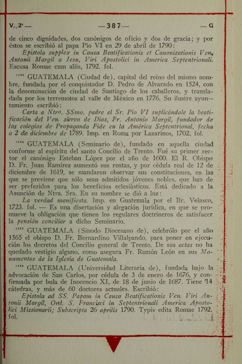 de cinco dignidades, dos canónigos de oficio y dos de gracia; y por éstos se escribió al papa Pío VI en, 29 de abril de 1790: Epístola siipplex in Causa Beatificationis ct Canonizationis Ven^ Antonii Margil a Jesu, Viri Apostolici in America Septentrionali. Escusa Romae cum aliis, 1792. fol. GUATEMALA (Ciudad de), capital del reino del mismo nom- bre, fundada por el conquistador D. Pedro de Alvarado en 1524, con la denominación de ciudad de Santiago de los caballeros, y transla- dada por los terremotos al valle de México en 1776. Su ilustre ayun- tamiento escribió; Carta a Ntro. SSmo. padre el Sr. Pío VI suplicándole la beati- ficación del Ven. siervo de Dios, Fr. Antonio Margil, fundador de los colegios de Propaganda Pide en la América Septentrional, fecha a 2 d¡e diciembre de 1789. Imp. en Roma por Lazarinos, 1702, fol. GUATEMALA (Seminario de), fundado en aquella ciudad . conforme al espíritu del santo Concilio de Trento. Fue su primer rec- ^ toir el canónigo Esteban López por el año de 1600. El R. Obispo D. Fr. Juan Ramírez aumentó sus rentas, y por cédula real de 12 de :• diciembre de 1619, se mandaron observar sus constituciones, en las que se previene que sólo sean admitidos jóvenes nobles, que han de ser preferidos para los beneficios eclesiásticos. Está dedicado a la •' Asunción de Ntra. Sra. En su nombre se dió a luz: La verdad manifiesta. Imp. en Guatemala por el Br. Vélasco', '■ 1723. fol. — Es una disertación y alegación jurídica, en que se pro- -• mueve la obligación que tienen los regulares doctrineros de satisfacer la pensión conciliar a dicho Seminario. GUATEMALA (Sínodo Diocesano de), celebrólo por el año '' 1565 el obispo D. Fr. Bernardino Villalpando, para poner en ejeciv- ción los decretos del Concilio general de Trento. De sus actas no ha quedado vestigio alguno, como asegura Fr. Ramón León en sus Mo- ‘ ‘ numentos de la Iglesia de Guatemala. GUATEMALA (Universidad Literaria de), fundada bajo la advocación de San Carlos, por cédula de 3 de enero de 1676, y con- -I firmada por bula de Inocencio XI, de 18 de junio de 1687. Tiene '‘H \-, cátedras, y más de 60 doctores actuales. Escribió: r» Epístola ad SS. Papam in Causa Beatificationis Ven. Viri An- : ' fonii Margil, Or\i. S. Franci^ci in Septentrionali America Aposto- p lid Missionarii; Subscripta 26 aprilis 1790. Typis edita Romae 1792. ■