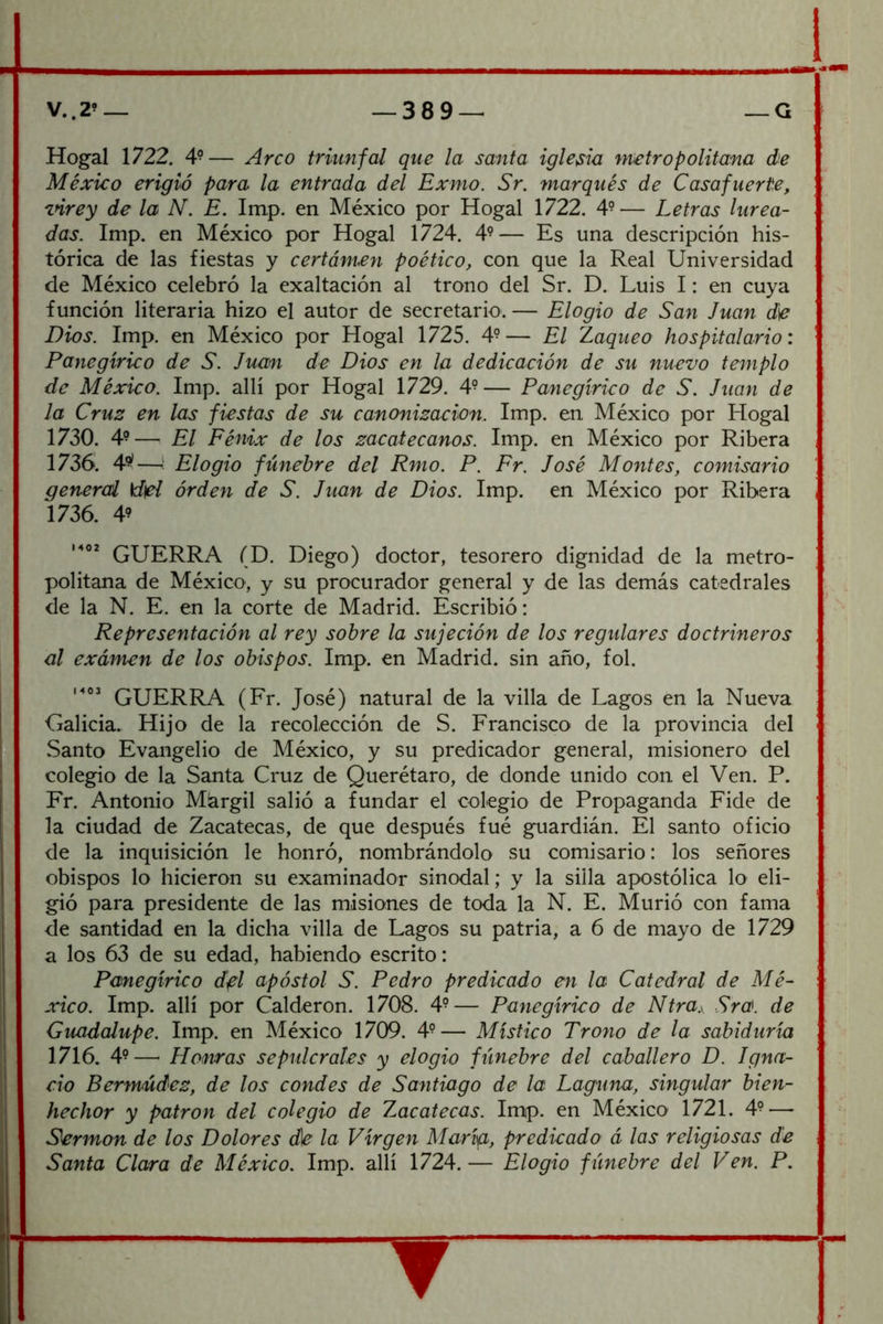 Hogal 1722. 4-— Arco triunfal que la santa iglesia metropolitana de México erigió para la entrada del Exmo. Sr. marqués de Casafuerte, mrey de la N. E. Im,p. en México por Hogal 1722. 4°— Letras lurca- das. Imp. en México por Hogal 1724. 4^— Es una descripción his- tórica de las fiestas y certórnen poético, con que la Real Universidad de México celebró la exaltación al trono del Sr. D. Luis I: en cuya función literaria hizo el autor de secretario. — Elogio de San Juan d^ Dios. Imp. en México por Hogal 1725. 4° — El Zaqueo hospitalario: Panegírico de S. Juan de Dios en la dedicación de su nuevo templo de México. Imp. allí por Hogal 1729. — Panegírico de S. Juan de la Cruz en las fiestas de su canonización. Imp. en México por Hogal 1730. 4?— El Fénix de los zacatecanos. Imp. en México por Ribera 1736. 4-—i Elogio fúnebre del Rmo. P. Fr. José Montes, comisario general \d\el órden de S. Juan de Dios. Imp. en México por Ribera 1736. 49 GUERRA (D. Diego) doctor, tesorero dignidad de la metro- politana de México, y su procurador general y de las demás catedrales de la N. E. en la corte de Madrid. Escribió: Representación al rey sobre la sujeción de los regidores doctrineros al examen de los obispos. Imp. en Madrid, sin año, fol. GUERRA (Fr. José) natural de la villa de Lagos en la Nueva Galicia. Hijo de la recolección de S. Francisco de la provincia del Santo Evangelio de México, y su predicador general, misionero del colegio de la Santa Cruz de Querétaro, de donde unido con el Ven. P. Fr. Antonio Márgil salió a fundar el colegio de Propaganda Pide de la ciudad de Zacatecas, de que después fué guardián. El santo oficio de la inquisición le honró, nombrándolo su comisario: los señores obispos lo hicieron su examinador sinodal; y la silla apostólica lo eli- gió para presidente de las misiones de toda la N. E. Murió con fama de santidad en la dicha villa de Lagos su patria, a 6 de mayo de 1729 a los 63 de su edad, habiendo escrito: Panegírico dfl apóstol S. Pedro predicado en la Catedral de Mé- xico. Imp. allí por Calderón. 1708. 4^— Panegírico de Ntra.y Sra. de Guadalupe. Imp. en México 1709. 4^— Místico Trono de la sabiduría 1716. 49—■ Honras sepidcrales y elogio fúnebre del caballero D. Jgna- cio Bermúdez, de los condes de Santiago de la Laguna, singular bien- hechor y patrón del colegio de Zacatecas. Imp. en México 1721. 49—• Sermón de los Dolores d\e la Virgen María, predicado á las religiosas de Santa Clara de México. Imp. allí 1724.— Elogio fúnebre del Ven. P.