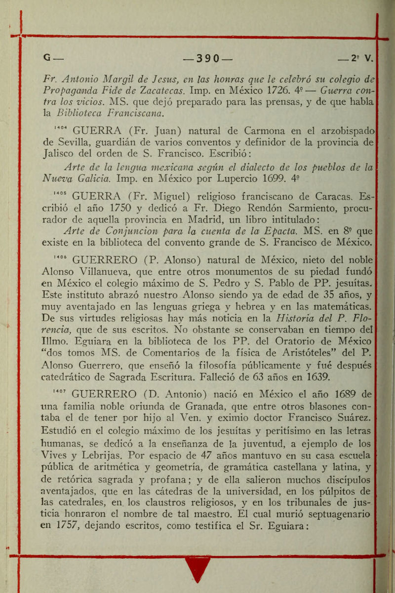 Fr. Antonio Margil de Jesús, en las honras que le celebró su colegio de Propaganda Fide de Zacatecas. Imp. en México 1726. 4°— Guerra con- tra los vicios. MS. que dejó preparado para las prensas, y de que habla la Biblioteca Franciscana. GUERRA (Fr. Juan) natural de Carmona en el arzobispado de Sevilla, guardián de varios conventos y definidor de la provincia de Jalisco del orden de S. Francisco. Escribió: Arte de la lengua mexicana según el dialecto de los pueblos de la Nueva Galicia. Imp. en México por Lupercio 1699. 4- GUERRA (Fr. Miguel) religioso franciscano de Caracas. Es- cribió el año 1750 y dedicó a Fr. Diego Rendón Sarmiento, procu- rador de aquella provincia en. Madrid, un libro intitulado : Arte de Conjunción para la cuenta de la Epacta. MS. en 8° que existe en la biblioteca del convento grande de S. Francisco de México. GUERRERO (P. Alonso) natural de México, nieto del noble Alonso Villanueva, que entre otros monumentos de su piedad fundó en México el colegio máximo de S. Pedro y S. Pablo de PP. jesuítas- Este instituto abrazó nuestro Alonso siendo ya de edad de 35 años, y j muy aventajado en las lenguas griega y hebrea y en las matemáticas. De sus virtudes religiosas hay más noticia en la Historia del P. Flo- rencia, que de sus escritos. No obstante se conservaban en tiempo del t Illmo. Eguiara en la biblioteca de los PP. del Oratorio de México “dos tomos MS. de Comentarios de la física de Aristóteles” del P. Alonso Guerrero, que enseñó la filosofía públicamente y fué después catedrático de Sagrada Escritura. Falleció de 63 años en 1639. GUERRERO (D. Antonio) nació en México el año 1689 de una familia noble oriunda de Granada, que entre otros blasones con- taba el de tener por hijo al Ven. y eximio doctor Francisco Suárez. Estudió en el colegio máximo de los jesuítas y peritísimo en las letras humanas, se dedicó a la enseñanza de la juventud, a ejemplo de los Vives y Lebrijas. Por espacio de 47 años mantuvo en su casa escuela pública de aritmética y geometría, de gramática castellana y latina, y ¡ de retórica sagrada y profana; y de ella salieron muchos discípulos aventajados, que en las cátedras de la universidad, en los púlpitos de las catedrales, en. los claustros religiosos, y en los tribunales de jus- ticia honraron el nombre de tal maestro. El cual murió septuagenario en 1757, dejando escritos, como testifica el Sr. Eguiara: 1 i