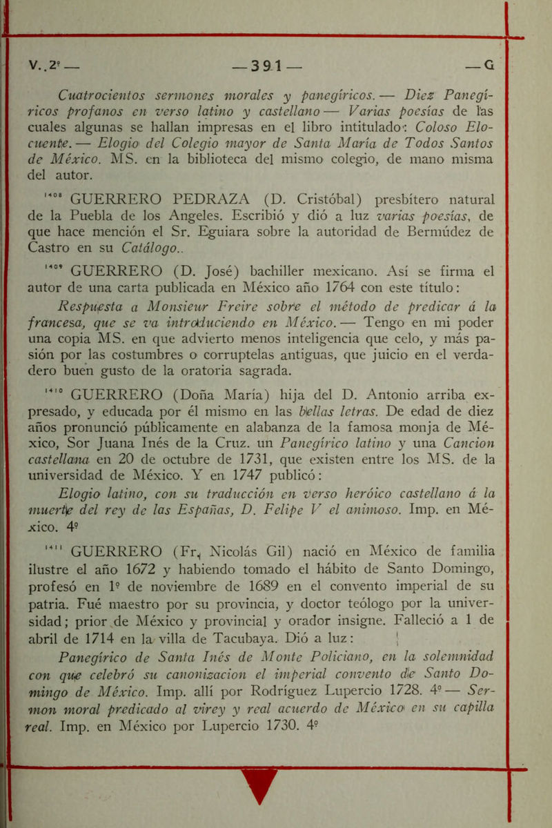 Cuatrocientos sermones morales y panegíricos. — Diez Panegí- ricos profanos en verso latino y castellano— Varias poesías de Tas cuales algunas se hallan impresas en el libro intitulado*: Coloso Elo- cuente.— Elogio' del Colegio mayor de Santa María de Todos Santos de México. MS. en la biblioteca del mismo colegio, de mano misma del autor. GUERRERO PEDRAZA (D. Cristóbal) presbítero natural de la Puebla de los Angeles. Escribió y dió a luz varias poesías, de que hace mención el Sr. Eguiara sobre la autoridad de Bermúdez de Castro en su Catálogo.. GUERRERO (D. José) bachiller mexicano. Así se firma el autor de una carta publicada en México año 1764 con este título: Respuesta a Monsieur Ereire sohfe el método de predicar á la francesa, que se va intr(Aduciendo en México.— Tengo en mi poder una copia MS. en que advierto menos inteligencia que celo, y más pa- sión por las costumbres o corruptelas antiguas, que juicio en el verda- dero buen gusto de la oratoria sagrada. GUERRERO (Doña María) hija del D. Antonio arriba ex- presado, y educada por él mismo en las Bellas letras. De edad de diez años pronunció públicamente en alabanza de la famosa monja de Mé- xico, Sor Juana Inés de la Cruz, un Panegírico latino y una Canción castellaina en 20 de octubre de 1731, que existen entre los MS. de la universidad de jVIéxico. Y en 1747 publicó: Elogio latino, con su traducción en verso heróieo castellano á la muert\e del rey de las Españas, D. Eelipe V el animoso. Imp. en Mé- xico. 4- GUERRERO (Fr., Nicolás Gil) nació en México de familia ilustre el año 1672 y habiendo tomado el hábito de Santo Domingo, profesó en 1° de noviembre de 1689 en el convento imperial de su patria. Fué maestro por su provincia, y doctor teólogo por la univer- sidad; prior,de México y provincial y orador insigne. Falleció a 1 de abril de 1714 en la villa de Tacubaya. Dió a luz: ¡ Panegírico de Santa Inés de Monte Policiano, en la solemnidad con qUiC celebró su canonización el imperial convento d\e Santo Do- mingo de México. Imp. allí por Rodríguez Lupercio 1728. 4^— Ser- món moral predicado al virey y real acuerdo de Méxieo en su capilla real. Imp. en México por Lupercio 1730. 4° ▼