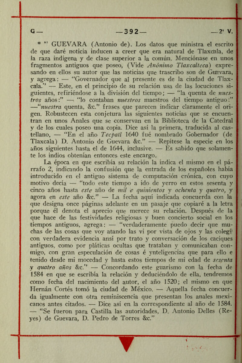 * “ GUEVARA (Antonio de). Los datos que ministra el escrito de que daré noticia inducen a creer que era natural de Tlaxcíala, de la raza indígena y de clase suj>erior a la común. Menciónase en unos fragmentos antiguos que poseo, (Vide Anónimo Tíaxcalteca) expre- sando en ellos su autor que las noticias que trascribo son de Gutevara, y agrega: — “Governador que al presente es de la ciudad de Tlax- cala.’’ — Este, en el principio de su relación usa de las locuciones si- guientes, refiriéndose a la división del tiempo; — “la quenta de nues- tros años; “lo contaban nuestros maestros del tiempo antiguo —nuestra quenta, &c.” frases que parecen indicar claramente el ori- gen. Robustecen esta conjetura las siguientes noticias que se encuen- tran en unos Anales que se conservan en la Biblioteca de la Catedral y de los cuales poseo una copia. Dice así la primera, traducida al cas- tellano, — “En el año Tecpatl 1640 fué nombrado Gobernador (de Tlaxcala) D. Antonio de Guevara &c.” — Repítese la especie en los años siguientes hasta el de 1644, inclusive. — Es sabido que solamen- te los indios obtenían entonces este encargo., La época en que escribía su relación la indica el mismo en el pá- rrafo 2, indicando la confusión que la entrada de los españoles había introducido en el antiguo sistema de computación crónica, con cuyo motivo decía — “todo este tiempo a ido de yerro en estos sesenta y cinco años hasta este año de mil e quinientos y ochenta y quatro, y agora en este año &c.” — La fecha aquí indicada concuerda con la que designa once páginas adelante en un pasaje que copiaré a la letra porque él denota el aprecio que merece su relación. Después de la que hace de las festividades religiosas y buen concierto social en los tiempos antiguos, agrega: — “verdaderamente puedo decir que mu- chas de las cosas que voy atando las vi por vista de ojos y las colegí* con verdadera evidencia ansí por trato y conversación de los caciques antiguos, como por pláticas ocultas que trataban y comunicaban con- migo, con gran especulación de cosas é ynteligencias que para ello e tenido desde mi mocedad y hasta estos tiempos de mi edad de sesenta y quatro años &c.’’ — Concordando este guarismo con la fecha de 1584 en que se escribía la relación y deduciéndolo de ella, tendremos como fecha del nacimiento del autor, el año 1520; el mismo en que Hernán Cortés tomó la ciudad de México. — Aquella fecha concuer- da igualmente con otra reminiscencia que presentan los anales mexi- canos antes citados. — Dice así en la correspondiente al año de 1584. — “Se fueron para Castilla las autoridades, D. Antonio Delles (Re- yes) de Guevara, D. Pedro de Torres &c.” ▼ c—