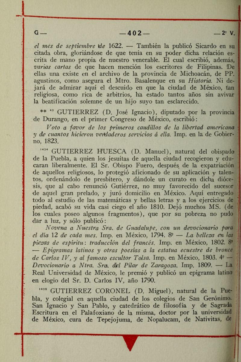 el mes de septiembre \de 1622. — También la publicó Sicardo en su citada obra, gloriándose de que tenía en su poder dicha relación es- crita de mano propia de nuestro venerable. El cual escribió, además, varias cartas de que hacen mención los escritores de Filipinas. ’De ellas una existe en el archivo de la provincia de Michoacán, de PP. agustinos, como asegura el Mtro. Basalenque en su Historia. Ni de- jará de admirar aquí el descuido en que la ciudad de México, tan religiosa, como rica de arbitrios, ha estado tantos años sin avivar la beatificación solemne de un hijo suyo tan esclarecido. ** GUTIERREZ (D. José Ignacio), diputado por la provincia de Durango, en el primer Congreso de México, escribió: Voto a favor de los primeros caudillos de la libertad americana * y d[e cuantos hicieron ver\daderos servicios á ella. Imp. en la de Gobier- no, 1823. GUTIERREZ HUESCA (D. Manuel), natural del obispado de la Puebla, a quien los jesuítas de aquella ciudad recogieron y edu- caran liberalmente. El Sr. Obispo Fuero, después, de la expatriación de aquellos religiosos, lo protegió aficionado de su aplicación y talen- tos, ordenándolo de presbítero, y dándole un curato en dicha dióce- sis, que al cabo renunció Gutiérrez, no muy favorecido del sucesor ' de aquel gran prelado, y juró domicilio en México. Aquí entregado todo al estudio de las matemáticas y bellas letras y a los ejercicios de piedad, acabó su vida casi ciego el año 1810. Dejó muchos MS. (de los cuales poseo algunos fragmentos), que por su pobreza no pudo dar a luz, y sólo publicó: t Novena a Nuestra Sra. de Guadalupe, con un devocionario para | el día 12 de cada mes. Imp. en México, 1794. 8° — La belleza en las Ij piezas de espíritu: traducción del francés. Imp. en México, 1802. 8- | •— Epigramas latinos y otras poesías a la estatua ecuestre de bronce I de Carlos IV, y al famoso escultor Tolsa. Imp. en México, 1803. 4^ — Devocionario a Ntra. Sra. d\el Pilar de Zaragoza. Imp. 1809. —- La j Real Universidad de México, le premió y publicó un epigrama latino ' en elogio del Sr. D. Carlos IV, año 1790. GUTIERREZ CORONEL (D. Miguel), natural de la Pue- ‘ bla, y colegial en aquella ciudad de los colegios de San Gerónimo. San Ignacio y San Pablo, y catedrático de filosofía y de Sagrada Escritura en el Palafoxiano de la misma, doctor por la universidad de México, cura de Tepejojuma, de Nopalucam, de Nativitas, de