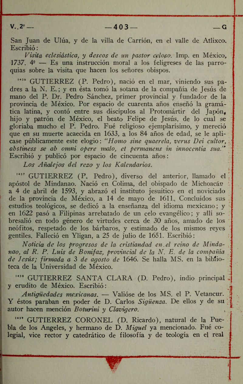 V..2’— —403— —G vSan Juan de Ulúa, y de la villa de Carrión, en el valle de Atlixco. Escribió: Visiia eclesiástica, y deseos de un pastor c^lo^o\ Imp. en México, 1737. 4° — Es una instrucción moral a los feligreses de las parro- quias sobre la visita que hacen los señores obispos. M3 6 Pedro), nació en el mar, viniendo sus pa- dres a la N. E.; y en ésta tomó la sotana de la compañía de Jesús de mano del P. Dr. Pedro Sánchez, primer provincial y fundador de la provincia de México. Por espacio de cuarenta años enseñó la gramá- tica latina, y contó entre sus discípulos al Protomártir del Japón^ hijo y piatrón de México, el beato Felipe de Jesús, de lo cual se gloriaba mucho el P. Pedro. Fué religioso ejemplarísimo, y mereció que en su muerte acaecida en 1633, a los 84 años de edad, se le apli- case públicamente este elogio: ''Homo sine quaerela, verus Dei cultor, ahstmess se ab omni opere malo, et permanens in innocentia sua/^ Escribió y publicó por espacio de cincuenta años: Los Añalejos del reza y los Kalendarios. GUTIERREZ (P., Pedro), diverso del anterior, llamado el apóstol de Mindanao. Nació en, Colima, del obispado de Michoacái? a 4 de abril de 1593, y abrazó el instituto jesuítico en el noviciado de la provincia de México, a 14 de mayo de 1611., Concluidos sus estudios teológicos, se dedicó a la enseñanza del idioma mexicano; y en 1622 pasó a Filipinas arrebatado de un celo evangélico; y allí so- bresalió en todo género de virtudes cerca de 30 años, amado de los neófitos, respetado de los bárbaros, y estimado de los mismos reyes gentiles. Falleció en Yligan, a 25 de julio de 1651. Escribió: Noticia de los progresos de la cristiandad en.el reino de Minda- nao, al R. P. Luis de Bonifaz, provincial de la N. E. de la compañía de Jesús; firmada a Z de agosto de 1646. Se halla MS. en la biblio- teca de la Universidad de México. GUTIERREZ SANTA CLARA (D. Pedro), indio principal y erudito de México. Escribió: Antigüedades mexicanas. — Valióse de los MS. el P. Vetancur. Y éstos paraban en poder de D. Carlos Sigüenza. De ellos y de su autor hacen mención Boturini y Clavigero. GUTIERREZ CORONEL (D. Ricardo), natural de la Pue- bla de los Angeles, y hermano de D. Miguel ya mencionado. Fué co- legial, vice rector y catedrático de filosofía y de teología en el real