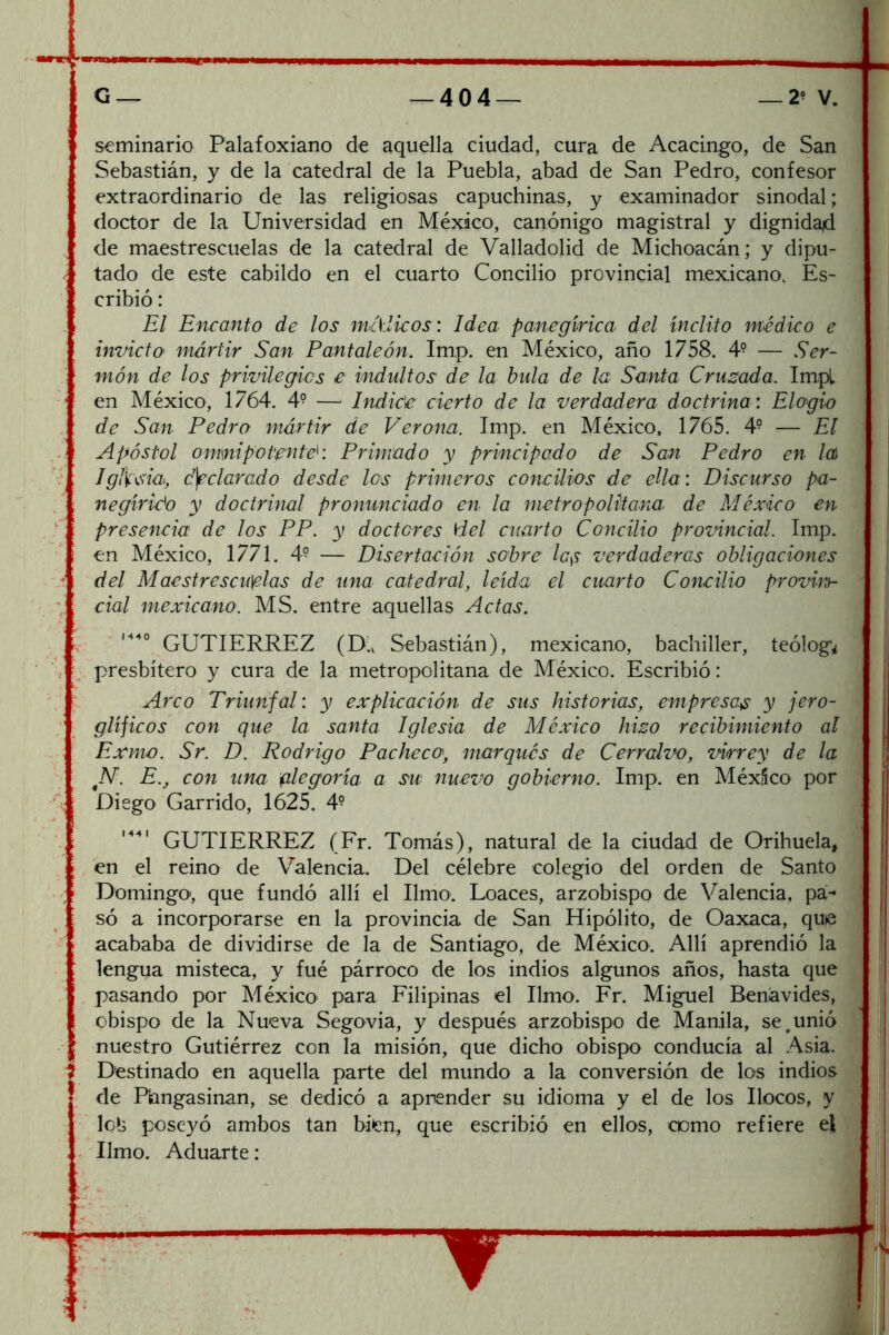 seminario Palafoxiano de aquella ciudad, cura de Acacingo, de San Sebastián, y de la catedral de la Puebla, abad de San Pedro, confesor extraordinario de las religiosas capuchinas, y examinador sinodal; doctor de la Universidad en México, canónigo magistral y dignida4 de maestrescuelas de la catedral de Valladolid de Michoacán; y dipu- tado de este cabildo en el cuarto Concilio provincial mexicano. Es- cribió : El Encanto de los mAíicos: Idea panegírica del ínclito médico e invicto mártir San Pantaleón. Imp. en México, año 1758. 4° — Ser- món de los privilegies e indultos de la bula de la Santa Cruzada. Impl en México, 1764. 4° — Indic'e cierto de la verdadera doetrina: Elogio de San Pedro mártir de Verona. Imp. en México, 1765. 4° — El Apóstol omnipotente: Primado y principado de San Pedro en /a) Igí\í:\SÍa, declarado desde los primeros concilios de ella: Discurso pa- negirizo y doctrinal pronunciado en la metropolitana de México en presencia de los PP. y doctores \iel cuarto Concilio provincial. Imp. en México, 1771. 4° — Disertación sobre Ic^ verdaderas obligaciones del Maestrescuelas de una catedral, leída el cuarto Concilio provinh cial mexicano. MS. entre aquellas Actas. 1440 (D.v Sebastián), mexicano, bachiller, teóloga presbítero y cura de la metropolitana de México. Escribió: Arco Triunfal: y explicación de sus historias, empresa.^ y jero- glíficos con que la santa Iglesia de México hizo recibimiento al Exmo. Sr. D. Rodrigo Pacheco^ marqués de Cerralvo, vurey de la E., con una glegoría a su nuez?o gobierno. Imp. en México por Diego Garrido, 1625. 4^ GUTIERREZ (Fr. Tomás), natural de la ciudad de Orihuela, en el reino de Valencia. Del célebre colegio del orden de Santo Domingo', que fundó allí el limo. Loaces, arzobispo de Valencia, pa- só a incorporarse en la provincia de San Hipólito, de Oaxaca, quie acababa de dividirse de la de Santiago, de México. Allí aprendió la lengua misteca, y fué párroco de los indios algunos años, hasta que pasando por México para Filipinas el limo. Fr. Miguel Benávides, obispo de la Nueva Segovia, y después arzobispo de Manila, se ^unió nuestro Gutiérrez con la misión, que dicho obispo conducía al Asia. Destinado en aquella parte del mundo a la conversión de los indios de Piangasinan, se dedicó a aprender su idioma y el de los llocos, y lc>3 poseyó ambos tan bien, que escribió en ellos, como refiere el limo. Aduarte: