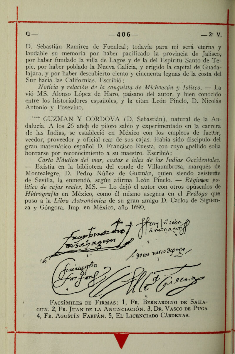 D. Sebastián Ramírez de Fuenleal; todavía para mí será eterna y laudable su memoria por haber pacificado la provincia de Jalisco; por haber fundado la villa de Lagos y de la del Espíritu Santo de Te- pic, por haber poblado la Nueva Galicia, y erigido la capital de Guada- la jara, y por haber descubierto ciento y cincuenta leguas de la costa del Sur hacia las Californias. Escribió: Noticia y relación de la conquista de Michoacá'^i, y Jalisco. — La vió MS. Alonso López de Haro, paisano del autor, y bien conocido entre los historiadores españoles, y la citan León Pinelo, D. Nicolás Antonio y Posevino. GUZMAN Y CORDOVA (D. Sebastián), natural de la An- dalucía. A los 26 año)> de piloto sabio y experimentado en la carrera de las Indias, se estableció en México con los empleos de factor*, veedor, proveedor y oficial real de sus cajas. Había sido discípulo del gran matemático español D. Francisco Ruesta, con cuyo apellido solía honrarse por reconocimiento a su maestro. Escribió: Carta Náutica^ del mar, costas e islas de las Indias OccMentales. — Existía en la biblioteca del conde de Villaumbro'sa, marqués de Montealegre, D. Pedro Núñez de Guzmán, quien siendo asisteríte de Sevilla, la enmendó, según afirma León Pinelo. — Réginsen po- lítico de cajas reales, MS. — Lo dejó el autor con otros opúsculos de Hidrografía en México, como él mismo asegura en el Prólogo que puso a la Libra Astronómica de su gran amigo D. Carlos de Sigúen- za y Góngora. Imp. en México, año 1690. Facsímiles de Firmas: 1, Fr. Bernardino de Saha- GUN. 2, Fr. Juan de la Anunciación. 3, Dr. Vasco de Puga 4, Fr. Agustín Farfán. 5, El' Licenciado Cárdenas.