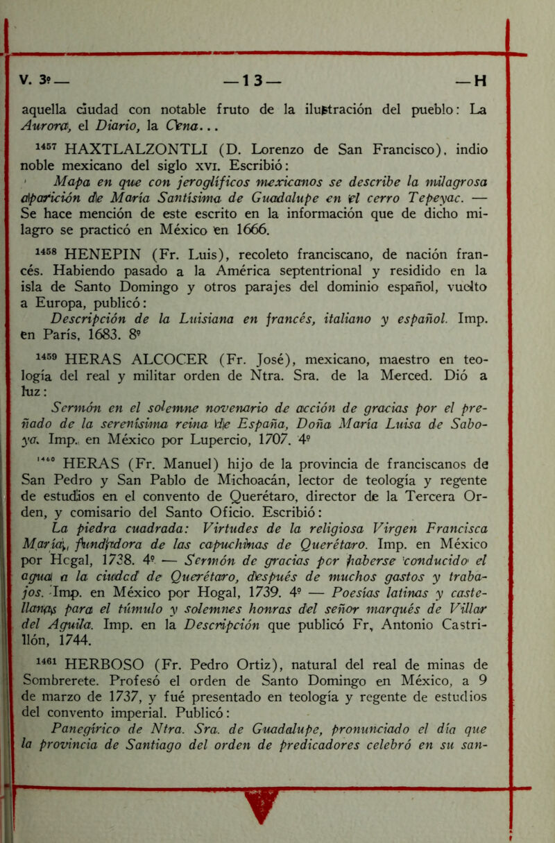 V. 39— —13— —H aquella dudad con notable fruto de la ilustración del pueblo: La Auront<, el Diario, la Cena... 1457 HAXTLALZONTLI (D. Lorenzo de San Francisco), indio noble mexicano del siglo xvi. Escribió: * Mapa en que con jeroglíficos mexicanos se describe la milagrosa aparición d\e María Santísima de Guadalupe en el cerro Tepeyac. — Se hace mención de este escrito en la información que de dicho mi- lagro se practicó en México ^n 1666. 1458 HENEPIN (Fr. Luis), recoleto franciscano, de nación fran- cés. Habiendo pasado a la América septentrional y residido en la isla de Santo Domingo y otros parajes del dominio español, vuolto a Europa, publicó: Descripción de la Luisiana en francés, italiano y español. Imp. en París, 1683. 8- 1459 HERAS alcocer (Fr. José), mexicano, maestro en teo- logía del real y militar orden de Ntra. Sra. de la Merced. Dió a hiz: Sermón en el solemne novenario de acción de gracias por el pre- ñado de la serenísima reina \i\e España, Doña María Luisa de Saba- ya. Imp.,, en México por Lupercio, 1707. '4° HERAS (Fr. Manuel) hijo de la provincia de franciscanos de San Pedro y San Pablo de Michoacán, lector de teología y regente de estudios en el convento de Querétaro, director de la Tercera Or- den, y comisario del Santo Oficio. Escribió: La piedra cuadrada: Virtudes de la religiosa Virgen Francisca Maríd'y, fund'ftdora de las capuchinas de Querétaro. Imp. en México por Hcgal, 1738. 4° ■— Sermón de gracias por jiaberse 'conducido' el agual a la ciudad de Querétaro, d)espués de muchos gastos y traba- jos. Tmp. en México por Hogal, 1739. 4° — Poesías latinas y caste- llana para el túmulo y solemnes honras del señor marqués de Villar del Aguila. Imp. en la Descripción que publicó Fr, Antonio Castri- llón, i 744. HERBOSO (Fr. Pedro Ortiz), natural del real de minas de Sombrerete. Profesó el orden de Santo Domingo en México, a 9 de marzo de 1737, y fué presentado en teología y regente de estudios del convento imperial. Publicó: Panegírica de Ntra. Sra. de Guadalupe, pronunciado el día que la provincia de Santiago del orden de predicadores celebró en su san-