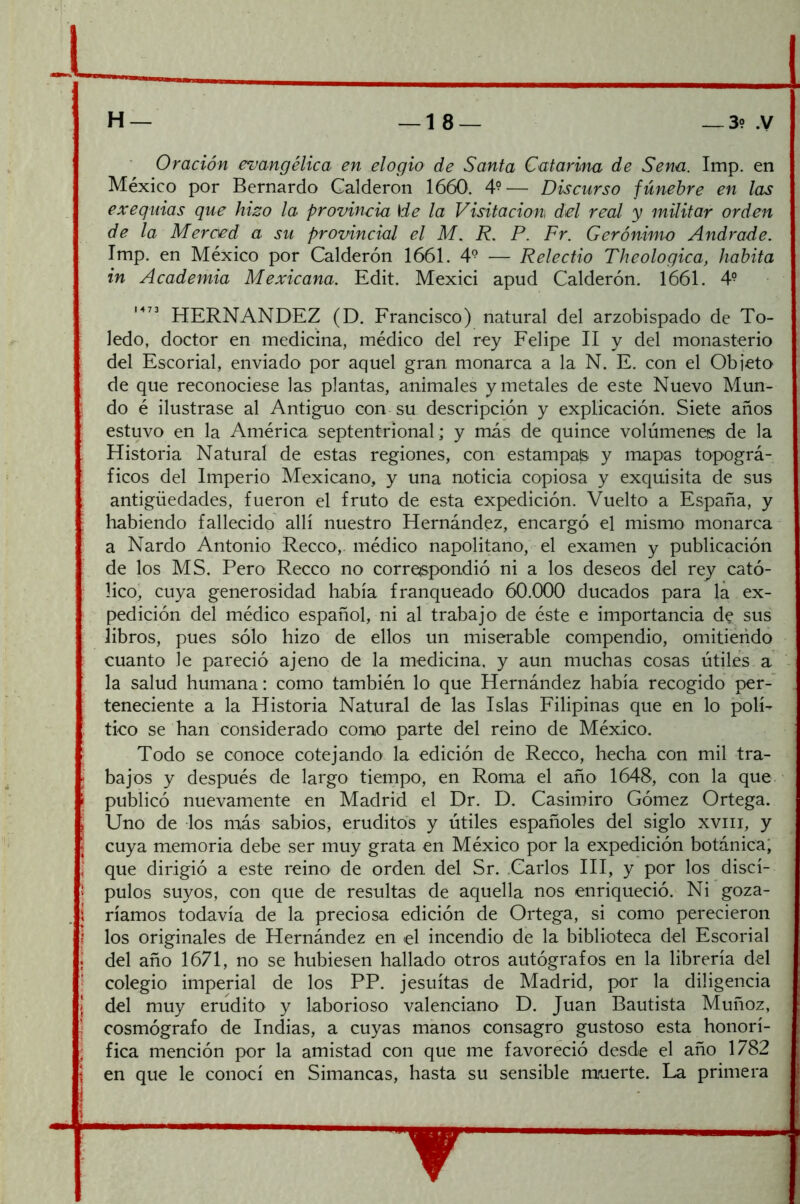 Oración evangélica en elogio de Santa Catarina de Sena. Imp. en México por Bernardo Calderón 1660. 4°— Discurso fúnebre en las exequias que hizo la provincia He la Visitación del real y militar orden de la Merced a su provincial el M. R, P. Fr. Gerónimo Andrade. Imp. en México por Calderón 1661. 4® — Relectio Theologica, habita in Academia Mexicana. Edit. Mexici apud Calderón. 1661. 4° HERNANDEZ (D. Erancisco) natural del arzobispado de To- ledo, doctor en medicina, médico del rey Eelipe II y del monasterio del Escorial, enviado por aquel gran monarca a la N. E. con el Objeto de que reconociese las plantas, animales y metales de este Nuevo Mun- do é ilustrase al Antiguo con su descripción y explicación. Siete años estuvo en la América septentrional; y más de quince volúmenes de la Historia Natural de estas regiones, con estampad y mapas topográ- ficos del Imperio Mexicano, y una noticia copiosa y exquisita de sus antigüedades, fueron el fruto de esta expedición. Vuelto a España, y liabiendo fallecido allí nuestro Hernández, encargó el mismo monarca a Nardo Antonio Recco,. médico napolitano, el examen y publicación de los MS. Pero Recco no correspondió ni a los deseos del rey cató- lico' cuya generosidad había franqueado 60.000 ducados para la ex- pedición del médico español, ni al trabajo de éste e importancia de sus libros, pues sólo hizo de ellos un miserable compendio, omitiendo cuanto le pareció ajeno de la medicina, y aun muchas cosas útiles a la salud humana: como también lo que Hernández había recogido per-^ teneciente a la Historia Natural de las Islas Filipinas que en lo polí- tico se han considerado como parte del reino de México. Todo se conoce cotejando la edición de Recco, hecha con mil tra- bajos y después de largo tiernpo, en Roma el año 1648, con la que publicó nuevamente en Madrid el Dr. D. Casimiro Gómez Ortega. Uno de los más sabios, eruditos y útiles españoles del siglo xviii, y cuya memoria debe ser muy grata en México por la expedición botánica; que dirigió a este reino' de orden del Sr. .Carlos HI, y por los discí- pulos suyos, con que de resultas de aquella nos enriqueció. Ni goza- ríamos todavía de la preciosa edición de Ortega, si como perecieron los originales de Hernández en el incendio de la biblioteca del Escorial del año 1671, no se hubiesen hallado otros autógrafos en la librería del colegio imperial de los PP. jesuítas de Madrid, por la diligencia del muy erudito y laborioso valenciano D. Juan Bautista Muñoz, cosmógrafo de Indias, a cuyas manos consagro gustoso esta honorí- fica mención por la amistad con que me favoreció desde el año 1782 en que le conocí en Simancas, hasta su sensible muerte. La primera