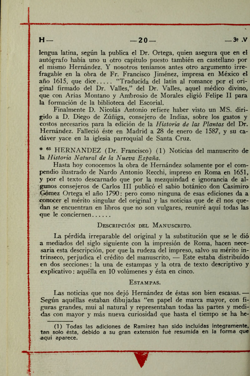 lengua latina, según la publica el Dr. Ortega, quien asegura que en el autógrafo había uno u otro capítulo puesto también en castellano por el mismo Hernández. Y nosotros teníamos antes otro argumento irre- fragable en la obra de Fr. Francisco Jiménez, impresa en México el año 1615, que dice “Traducida del latín al romance por el ori- ginal firmado del Dr. Valles,” del Dr. Valles, aquel médico divino, que con Arias Montano y Ambrosio de Morales eligió Felipe II para la formación de la biblioteca del Escorial. Finalmente D. Nicolás Antonio refiere haber visto un MS. diri- gido a D. Diego de Zúñiga, consejero de Indias, sobre los gastos y costos necesarios para la edición de la Historia de las Plantas del Dr. Hernández. Falleció éste en Madrid a 28 de enero de 1587, y su ca- dáver yace en la iglesia parroquial de Santa Cruz. * HERNANDEZ (Dr. Francisco) (1) Noticias del manuscrito de la Historia Natural de la Nueva España. Hasta hoy conocemos la obra de Hernández solamente por el com- pendio ilustrado de Nardo Antonio Recchi, impreso en Roma en 1651, y por el texto descarnado que por la mezquindad e ignorancia de al- gunos consejeros de Carlos III publicó el sabio botánico don Casimiro Gómez Ortega el año 1790: pero como ninguna de esas ediciones da a conocer el mérito singular del original y las noticias que de él nos que- dan se encuentran en libros que no son vulgares, reuniré aquí todas las que le conciernen Descripción del Manuscrito. La pérdida irreparable del original y la substitución que se le dio a mediados del siglo siguiente con la impresión de Roma, hacen nece- saria esta descripción, por que la rudeza del impreso, salvo su mérito in- trínseco, perjudica el crédito del manuscrito, — Este estaba distribuido en dos secciones; la una de estampas y la otra de texto descriptivo y explicativo: aquélla en 10 volúmenes y ésta en cinco. Estampas. Las noticias que nos dejó Hernández de éstas son bien escasas. — Según aquéllas estaban dibujadas “en papel de marca mayor, con fi- guras grandes, mui al natural y representaban todas las partes y medi- das con mayor y más nueva curiosidad que hasta el tiempo se ha he- (1) Todas las adiciones de Ramírez han sido incluidas íntegramente, tan solo ésta, debido a su gran extensión fué resumida en la forma que aquí aparece.