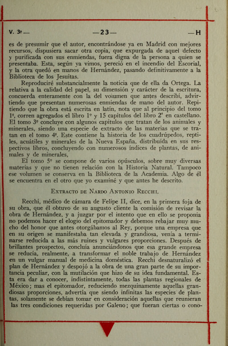 es de presumir que el autor, encontrándose ya en Madrid con mejores recursos, dispusiera sacar otra copia, que expurgada de aquel defecto y purificada con sus enmiendas, fuera digna de la persona a quien se presentaba. Esta, según ya vimos, pereció en el incendio del Escorial, y la otra quedó en manos de Hernández, pasando definitivamente a la Biblioteca de los Jesuítas. Reproduciré substancialmente la noticia que de ella da Ortega. La relativa a la calidad del papel, su dimensión y carácter de la escritura, concuerda enteramente con la del volumen que antes describí, advir- tiendo que presentan numerosas enmiendas de mano del autor. Repi- tiendo que la obra está escrita en latín, nota que al principio del tomo E, corren agregados el libro 1° y 15 capítulos del libro 2° en castellano. El tomo 3° conclu}^e con algunos capítulos que tratan de los animales y minerales, siendo una especie de extracto de las materias que se tra- tan en el tomo 4°. Este contiene la historia de los cuadrúpedos, repti- les, acuátiles y minerales de la Nueva España, distribuida en sus res- pectivos libros, concluyendo con numerosos índices de plantas, de ani- males y de minerales. El tomo 5® se compone de varios opúsculos, sobre muy diversas materias y que no tienen relación con la Historia Natural. Tampoco ese volumen se conserva en la Biblioteca de la Academia. Algo de él se encuentra en el otro que yo examiné y que antes he descrito. Extracto de Nardo Antonio Recchi, Recchi, médico de cámara de Felipe II, dice, en la primera foja de su obra, que él obtuvo de su augusto cliente la comisión de revisar la obra de Hernández, y a juzgar por el intento que en ello se proponía no podemos hacer el elogio del epitomador y debemos rebajar muy mu- cho del honor que antes otorgábamos al Rey, porque una empresa que en su origen se manifestaba tan elevada y grandiosa, venía a termi- narse reducida a las más ruines y vulgares proporciones. Después de brillantes prospectos, concluía anunciándonos que esa grande empresa se reducía, realmente, a transformar el noble trabajo de Hernández en un vulgar manual de medicina doméstica. Recchi desnaturalizó el plan de Hernández y despojó a la obra de una gran parte de su impor- tancia peculiar, con la mutilación que hizo de su idea fundamental. Es- ta era dar a conocer, indistintamente, todas las plantas regionales de México; mas el epitomador, reduciendo mezquinamente aquellas gran- diosas proporciones, advertía que siendo infinitas las especies de plan- tas, solamente se debían tomar en consideración aquellas que reunieran las tres condiciones requeridas por Galeno; que fueran ciertas o cono-