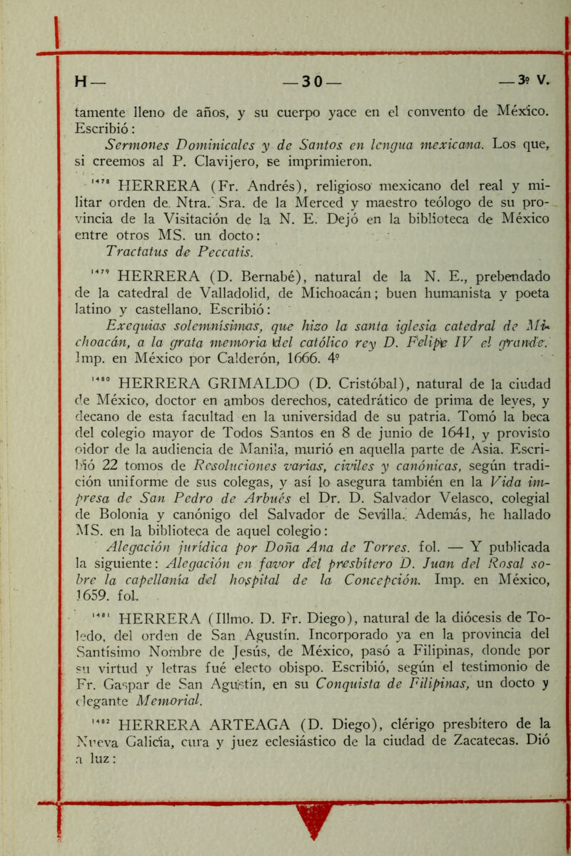 H— —30— —39 V. tamente lleno de años, y su cuerpo yace en el convento de México. Escribió: Sermones Dominicales y de Santos en lengua mexicana. Los que, si creemos al P. Clavijero, se imprimieron. . M78 JíERRERA (Fr. Andrés), religioso mexicano del real y mi- litar orden de. Ntra.' Sra. de la Merced y maestro teólogo de su pro- vincia de la Visitación de la N. E. Dejó en la biblioteca de México entre otros MS. un. docto: Tractatus de Peccatis. HERRERA (D. Bernabé), natural de la N. E., prebendado de la catedral de Valladolid, de Michoacán; buen humanista y poeta latino y castellano. Escribió: Exequias solemnísimas, que hizo la santa iglesia catedral de Mi>^ choacán, a la grata memoria \del católico rey D. F^elip'e IV el grande'. Imp. en México por Calderón, 1666. 4^ HERRERA GRIMALDO (D. Cristóbal), natural de la ciudad de México, doctor en ambos derechos, catedrático de prima de leyes, y decano de esta facultad en 1.a universidad de su patria. Tomó la beca del colegio mayor de Todos Santos en 8 de junio de 1641, y provisto oidor de la audiencia de Manila, murió en aquella parte de Asia. Escri- Iñó 22 tomos de Resoluciones varias, civiles y canónicas, según tradi- ción uniforme de sus colegas, y así lo asegura también en la Vida im^ presa de San Pedro de Arhiiés el Dr. D. Salvador Velasco, colegial de Bolonia y canónigo del Salvador de Sevilla.’ Además, he hallado MS. en la biblioteca de aquel colegio: Alegación jurídica por Doña Ana de Torres, fol. — Y publicada la siguiente: Alegación en favor d'eí presbítero D. Juan del Rosal so- bre la capellanía del hospital de la Concepción. Imp. en México, 1659. fol. . HERRERA (Illmo. D. Fr. Diego), natural de la diócesis de To- ledo, del orden de San Agustín. Incorporado ya en la provincia del Santísimo Nombre de Jesús, de México, pasó a Filipinas, donde por su virtud y letras fué electo obispo. Escribió, según el testimonio de Fr. Gaspar de San Agustín, en su Conquista de Filipinas, un docto y elegante Memorial. PIERRERA ARTEAGA (D. Diego), clérigo presbítero de la Nueva Galicia, cura y juez eclesiástico de la ciudad de Zacatecas. Dió a luz: