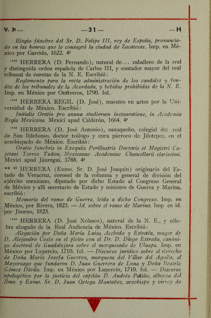 Elogio fúnebre del Sr. D. Felipe III, rey de España, pronuncia- do en las honras que le consagró h ciudad de Zacatecas. Imp. en Mé- xico por Garrido, 1622. 4^ HERRERA (D. Fernando), natural de... caballero de la real y distinguida orden española de Carlos III, y contador mayor del real tribunal de cuentas de la N. E. Escribió: Reglamenta para la recta administración de los caudales y fon- dos de las tribunales de la Acordada, y bebidas prohibidas de la N. E. ' Imp. en México por Ontíveros, 1790. fol. HERRERA REGIL (D. José), maestro en artes por la Uni- versidad de México. Escribió: Initialis Oratio pro annua studiorum instauratione, in Academia Regia Mexicana. Mexici apud Calderón, 1664. 4- HERRERA (D., José Antonio), oaxaqueño, colegial de] real de San Ildefonso, doctor teólogo y cura párroco de Jilotepec, en el arzobispado de México. Escribió: Oratio funebris in Exequiis Perillustris Doctoris et Magistri Ca- jetani Torres Tuñon, Mexicanae Academiae Chancellarii clarissimi. Mexici apud Jáuregui, 1788. 4? ** HERRERA (Exmo. Sr. D. José Joaquín) originario del Es- tado de Veracruz, coronel de la columna y general de división del ejército mexicano, diputado por dicho Estado al Congreso General de México y allí secretario de Estado y ministro de Guerra y Marina, escribió: • Memoria del ramo de Guerra, leída a dicho Congreso. Imp. en México, por Rivera, 1823. — Id. sobra el rama de Marina. Imp. en id. por Jimeno, 1823. HERRERA (D. José Nolasco), natural de la N. E., y céle- bre abogado de la Real Audiencia de México. Escribió: Alegación por Doña María Luisa Acebedo y Estrada, rnuger de D. Alejandro Cosió en el pleito con el Dr. D. Diego Estrada, canóni- go doctoral de Guadalajcra sobre el marquesado de JJluapa. Imp. en México por Lupercio, 1710., fol. —i Discurso jurídico sobre el sierecho de Doña María Josefa Guerreo, marquesa del Villar del Aguila, al Mayorazgo que fundaran D. Juan Guerrero de Luna y Doña Beatriz Gómez Dázüa. Imp. en México por Lupercio, 1710. fol. — Discurso I 'apologético por la justicia del capitYin D. Andrés Patiño, albacea del ; limo, y Exnw. Sr. D. Juan 0,rtega Moniañez, arzobispo y zñr>'ey de