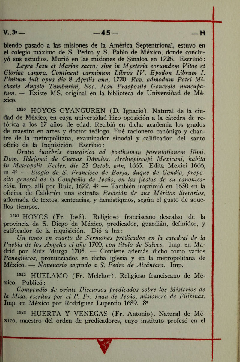 hiendo pasado a las misiones de la America Septentrional, estuvo en el colegio máximo de S. Pedro y S. Pablo de México, donde conclu- yó sus estudios. Murió en las misiones de Sinaloa en 1726. Escribió: Leyra Jesu et Mariae sacra: sive tn Mysteria eorumdem Vitae et Gloriae canora, Continent carminum Libros IV. Epodon Librum I. Finitum juit o pus die 8 Aprilis ann, 1720. Rev. admodum Patri Mi- chaele Angelo Tamburini, Soc. Jesu Praeposite Generóle nuncupa- tum. — Existe MS. original en la biblioteca de Universidad de Mé' xico. 1520 hoyos OYANGUREN (D. Ignacio). Natural de la ciu- dad de México, en cuya universidad hizo oposición a la cátedra de re- tórica a los 17 años de edad. Recibió en dicha academia los grados de maestro en artes y doctor teólogo. Fué racionero canónigo y chan- tre de la metropolitana, examinador sinodal y calificador del santo oficio de la Inquisición. Escribió: Oratio funebris panegírica ad posthuman parentationem Illmi. Dom. Ildefonsi de Cuevas Dóvalos, Archiepiscopi Mexicani, habita in Metropolit. Eccles. die 25 Octob. ann, 1665. Edita Mexici 1666, in 4° — Elogio de S. Francisco de Forja, dicque de Gandía, prepó- sito general de la Compañía de Jesús, en las fiestas de su canoniza- ción. Imp. allí por Ruiz, 1672. 4^ — También imprimió en 1650 en la oficina de Calderón una extraña Relación de sus Méritos literarios, adornada de textos, sentencias, y hemistiquios, según el gusto de aque- llos tiempos. 1521 hoyos (Fr. José). Religioso franciscano descalzo de la provincia de S. Diego de México, predicador, guardián, definidor, y calificador de la inquisición. Dió a luz: Un tomo en cuarto de Sermones predicados en la catedral de la Puebla de los Angeles el año 1700, con título de Salves. Im.p. en Ma- drid por Ruiz Murga 1705. — Contiene además dicho tomo varios Panegíricos, pronunciados en dicha iglesia y en la metropolitana de México. — Novenario sagrado a S. Pedro de Alcántara. Imp. 1522 HUELAMO (Fr. Melchor). Religioso franciscano de Mé- xico. Publicó: Compendio de veinte Discursos predicados sobre los Misterios de la Misa, escritos por el P. Fr. Juan de Jesús, misionero de Filipinas. Imp. en México por Rodríguez Lupercio 1689. 8° 1,523 huerta y VENEGAS (Fr. Antonio). Natural de Mé- xico, maestro del orden de predicadores, cuyo instituto profesó en el ^ I ¡I I iií íf