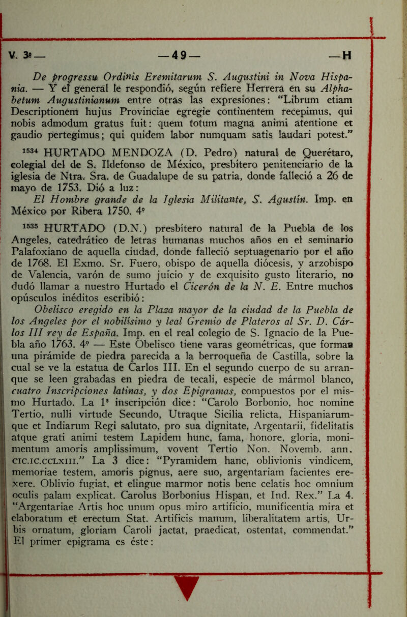 De progressu Qrdinis Eremitarum S. Augustini in Nova Híspa- nla. — Y el general le respondió, según refiere Herrera en su Alpha- hetum Augustinianum entre otras las expresiones: “Librum etiam Descriptionem hujus Proviríciae egregio continentem recepimus, qui nobis admodum gratus fuit: quem totum magna animi atentione et gaudio pertegimus; qui quidem labor numquam satis laudari potest.” 1534 hurtado MENDOZA (D. Pedro) natural de Querétaro, colegial del de S» Ildefonso de México, presbítero penitenciario de la iglesia de Ntra. Sra. de Guadalupe de su patria, donde falleció a 26 de mayo de 1753. Dió a luz: El Hombre grande de la Iglesia Militante, S. Agustín. Imp. en México por Ribera 1750. 4- 1535 hurtado (D.N.) presbítero natural de la Puebla de los ' Angeles, catedrático de letras humanas muchos años en el seminario Palafoxiano de aquella ciudad, donde falleció septuagenario por el año de 1768. El Exmo. Sr. Fuero, obispo de aquella diócesis, y arzobispo de Valencia, varón de sumo juicio y de exquisito gusto literario, no dudó llamar a nuestro Hurtado el Cicerón de la N. E. Entre muchos I opúsculos inéditos escribió: I Obelisco eregido en la Plaza mayor de la ciudad de la Puebla de los Angeles por el nobilísimo y leal Gremio de Plateros al Sr. D. Cdr- 1 los III rey de España. Imp. en el real colegio de S. Ignacio de la Pue- bla año 1763. 4° — Este Obelisco tiene varas geométricas, que forma» una pirámide de piedra parecida a la berroqueña de Castilla, sobre la cual se ve la estatua de Carlos III, En el segundo cuerpo de su arran- que se leen grabadas en piedra de tecali, especie de mármol blanco, I cuatro Inscripciones latinas, y dos Epigramas, compuestos por el mis- i mo Hurtado. La 1- inscripción dice: “Carolo Borbonio, hoc nomine Tertio, nulli virtude Secundo, Utraque Sicilia relicta, Hispaniarum- que et Indiarum Regi salutato, pro sua dignitate, Argentarii, fidelitatis atque grati animi testem Lapidem hunc, fama, honore, gloria, moni- mentum amoris amplissimum, vovent Tertio Non. Novemb. ann. cic.ic.ccLxiii.''^ La 3 dice: “Pyramidem hanc, oblivionis vindicem, memoriae testem, amoris pignus, aere suo, argentariam facientes ere- xere. Oblivio fugiat, et elingue marmor notis bene celatis hoc omnium oculis palam explicat. Carolus Borbonius Hispan, et Ind. Rex.” I^ 4. “Argentariae Artis hoc unum opus miro artificio, munificentia mira et ij elaboratum et erectum Stat. Artificis maiium, liberalitatem artis, Ur- I bis ornatum, gloriam CaroH jactat, praedicat, ostentat, commendat.’* I El primer epigrama es éste: