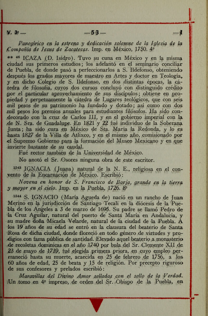 Panegírico en la est^eng y dedicación solenine de la Iglesia de la i Compañía de Jesús ,de Zacíntecas. Imp. en México, 1750. 4® ** 46 ICAZA ,(D. Isidjo). Tuvo §u cuna en México y ,en la misma ^ ciudad sus primeros estudios; los adelantó en el seminario conciliar de Puebla, de donde pasó a perfeccionarlos a S. Ildefonso, obteniendo ^ después los grados mayores de maes,tro .en Artes y doctor en Teología, y en dicho Colegio de S. Ildefonso, en dos distintas épocas, la cá- tedra de .filosQfía, cuyos dos cursos concluyó con distinguido crédito por .el particular aprovechami^to de sus discú^ulos; obtiene en pro- piedad y perpetuamente la cáfedra de Lugares teológicos, que con seis mil pesos de su patrimonio ha fundado y dotado; así como con dos mil pesos los premios anuales para estudiantes filósofos. Ha sidp con- .decorado con la crpz de Carlos III, y en e¡l gobierno imperial con la , ,de N. Sra. de Guadalupe. En 1821 y 22 fué individuo de la Soberana Junta; .ha sido .cura ep México de Sta. María la Redonda, y lo es ' •hasta 1827 de la Villa d^ Atlixco, y en el misrnp año, comisionado por é[ Supremo Gobierno para la formación del Museo Mexicano y en ,que invierte .bastante .de su caudal. Fué rector también de ,1a Universidad de México. No anotó el Sr. Osores ninguna obra de este escritor. 1543 igNACIA .(Juapa) natural de la N. E., religmsa en ,el con- vento de la Epcprnáción .de México. Escribió: Novena en honor de S. Francisco de Bprjq, grande en Iq tierra y mayor en jel cielo. Imp. en la Puebla, 1726. 8- S. IGNACIO (María Agueda de) nació en un rancho de Juan Merino en la jurisdicción de Santiago Tecali en Ja diócesis deja Pue- bla délos Angeles a 3 de marzo de 1695. Su padre se llamó Pedro de da Cruz Aguilar, natural del puerto de Santa María en Andalucía, y su madre doña Micaela Velarde, natural de la ciudad de la Puebla. A los 19 años de su edad se entró en la clausura del ¡beaterío de Santa ■Rosa de dicha ciudad, donde íloreqió en todo género .de virtudes y pro- digios .con fama pública de santidad. Elevpdo aquel beaterío,a nion^sterio i de recoletas .dominicas en el pño I74() por bula del Sr. Clemepte XII ^de i 23 de playo .de 1739, fpé ejegida pripiera priora, en cuyo empleo per- maneció hasta su muerte, acaecida en 25 -de febrero jde 1756, a los f 60 años de edad, 25 de beata y 15 de religión. Por precepto riguroso í de sus confesores y prelados escribió: Maravillas del Divino Amor selladas con el sello de Iq Verdad. iUn .tomo en 4° impreco, de orden ,del Sr. < Obispo ,de Ja Puebla, eii