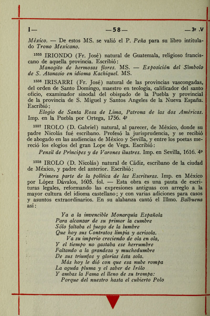 México, — De estos MS. se valió el P. Peña para su libro intitula- do Trono Mexicano. 1555 irioNDO (Fr. José) natural de Guatemala, religioso francis- cano de aquella provincia. Escribió: Manogito de hermosas jlores. MS. — Exposición del Símbolo de S. Atanasio en idioma Kachiquel. MS. 1556 IRISARRI (Fr. José) natural de las provincias vascongadas, del orden de Santo Domingo, maestro en teología, calificador del santo oficio, examinador sinodal del obispado de la Puebla y provincial de la provincia de S. Miguel y Santos Angeles de la Nueva España. Escribió: Elogio de Santa Rosa de Lima, Patrona de las dos Américas. Imp. en la Puebla por Ortega, 1756. 4° 1557 IROLO (D. Gabriel) natural, al parecer, de México, donde su padre Nicolás fué escribano. Profesó la jurisprudencia, y se recibió de abogado en las audiencias de México y Sevilla, y entre los poetas me- reció los elogios del gran Lope de Vega. Escribió: Pensil de Príncipes y de Varones ilustres. Imp. en Sevilla, 1616. 4*^ 1558 iroLO (D. Nicolás) natural de Cádiz, escribano de la ciudad de México, y padre del anterior. Escribió: Primera parte de la política de las Escrituras. Imp. en México por López Dávalos, 1605. fol. — Esta obra es una pauta de escri- turas legales, reformando las expresiones antiguas con arreglo a la mayor cultura del idioma castellano; y con varias adiciones para casos y asuntos extraordinarios. En su alabanza cantó el Illmo. Balbuena así: Ya a la invencible Monarquía Española Para alcanzar de su primor la cumbre Sólo faltaba el fuego de la lumbre Que hoy sus Contratos limpia y acrisola. Va su imperio creciendo de ola en ola, Y el tiempo no gastaba ese herrumbre Faltando a la grandeza y muchedumbre '< De sus triunfos y glorias ésta sola. Más hoy le dió con que esa nube rompa La aguda pluma y el saber de Irólo Y ambas la Fama el lleno de su trompa: Porque del nuestro hasta el cubierto Polo