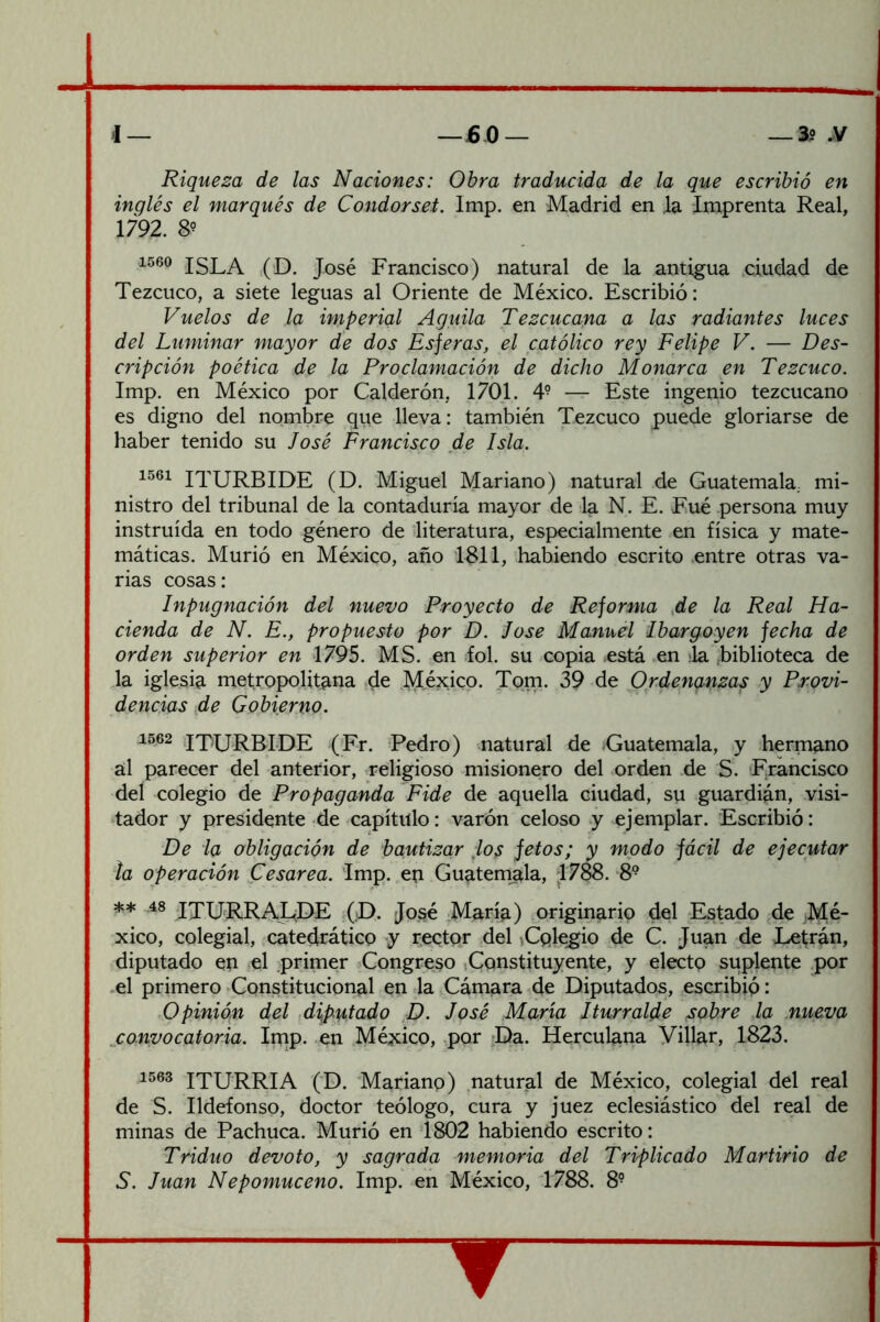 Riqueza de las Naciones: Obra traducida de la que escribió en inglés el marqués de Condorset. Imp, en Madrid en .la Imprenta Real, 1792. 8? ISLA ,(D. José Francisco) natural de la antigua .ciudad de Tezcuco, a siete leguas al Oriente de México. Escribió: Vuelos de la imperial Aguila Tezcucapa a las radiantes luces del Luminar mayor de dos Esferas, el católico rey Felipe V. — Des- cripción poética de la Proclamación de dicho Monarca en Tezcuco. Imp. en México por Calderón, 1701. 4° — Este ingenio tezcucano es digno del nombre que lleva: también Tezcuco puede gloriarse de haber tenido su José Francisco de Isla. 1561 ITURBIDE (D. Miguel Mariano) natural de Guatemala, mi- nistro del tribunal de la contaduría mayor de la N. E. Fué persona muy instruida en todo género de literatura, especialmente en física y mate- máticas. Murió en México, año 1811, habiendo escrito .entre otras va- rias cosas: Inpugnación del nuevo Proyecto de Reforma ,de la Real Ha- cienda de N. E., propuesto por D. lose Manuel Ibargoyen fecha de orden superior en 1795. MS. en lol. su copia está en ;la .biblioteca de la iglesia metropolitana de México. Tom. 39 de Ordenanzas y Provi- dencias de Gobierno. 1562 .IT'URBLDE (Fr. Pedro) matural de Guatemala, y hermano al parecer del anterior, religioso misionero del orden de S. Francisco del colegio de Propaganda Pide de aquella ciudad, su guardián, visi- ‘tador y presidente de capítulo: ^varón celoso y ejemplar. Escribió: De la obligación de bautizar los jetos; y modo fácil de ejecutar ta operación Cesárea. Imp. eri Guatem^a, 1788. 8® ** 48 IXURRAGEIE (D. José Marí^) originario del Estado de jMé- xico, colegial, catedrático y rector del ^Cqle^io de C. Juan de X^trán, diputado en tel primer ^Congreso ,Constituyente, y electo suplente por el primero Constitucional en la Cámara de Diputados, escribió: Opinión del ,diputado ^D. José María Iturralde sobre la nueva convocatoria. Irnp. -en México, .por ^Da. Herculana Villar, 1823. 1563 ITURRIA (D. Mariano) ,natural de México, colegial del real de S. Ildefonso, doctor teólogo, cura y juez eclesiástico del real de minas de Pachuca. Murió en 1802 habiendo escrito: Triduo devoto, y sagrada memoria del Triplicado Martirio de S. Juan Nepomuceno. Imp. en México, 1788. 8° ▼