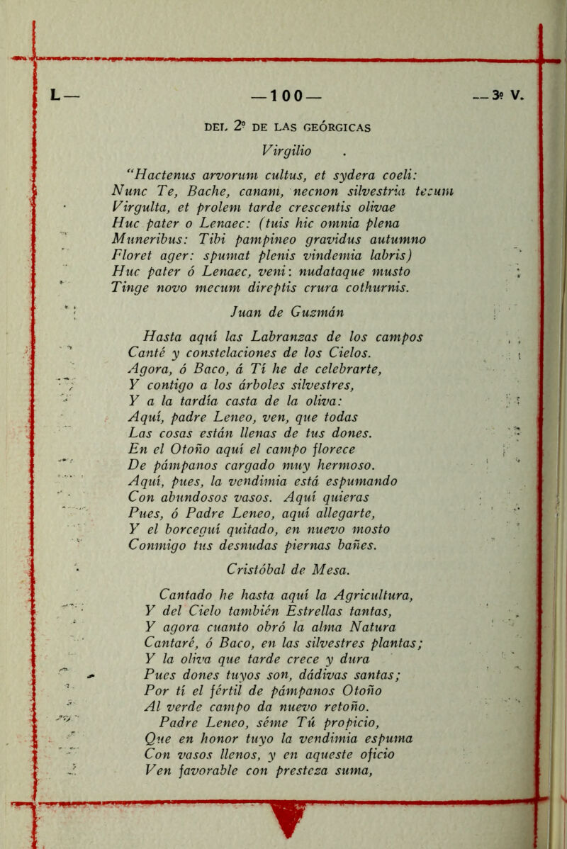 L— —100 — DEL 2? DE LAS GEÓRGICAS Virgilio *'Hactenus arvorum cultus, et sydera coeli: Nunc Te, Bache, canam, necnon silvestria tecuni Virgulta, et prolem tarde crescentis olivae Huc pater o Lenaec: (tuis hic omnia plena Munerihus: Tibi pampineo gravidus autumno Floret ager: spumat plenis vindemia labris) Huc pater ó Lenaec, veni: nudataque musto Tinge novo mecum direptis crura cothurnis. ' ; Juan de Guzmán Hasta aquí las Labranzas de los campos Canté y constelaciones de los Cielos. Agora, ó Baco, á Tí he de celebrarte, Y contigo a los árboles silvestres, Y a la tardía casta de la oliva: t Aquí, padre Leneo, ven, que todas Las cosas están llenas de tus dones. En el Otoño aquí el campo florece De pámpanos cargado muy hermoso. Aquí, pues, la vendimia está espumando Con abundosos vasos. Aquí quieras ^ ' Pues, ó Padre Leneo, aquí allegarte, Y' el borceguí quitado, en nuevo mosto Conmigo tus desnudas piernas bañes. Cristóbal de Mesa. Cantado he hasta aquí la Agricultura, Y del Cielo también Estrellas tantas, Y agora cuanto obró la alma Natura Cantaré, ó Baco, en las silvestres plantas; Y la oliva que tarde crece y dura Pues dones tuyos son, dádivas santas; Por tí el fértil de pámpanos Otoño Al verde campo da nuevo retoño. Padre Leneo, séme Tú propicio. Que en honor tuyo la vendimia espuma Con vasos llenos, y en aqueste oficio Ven favorable con presteza suma.