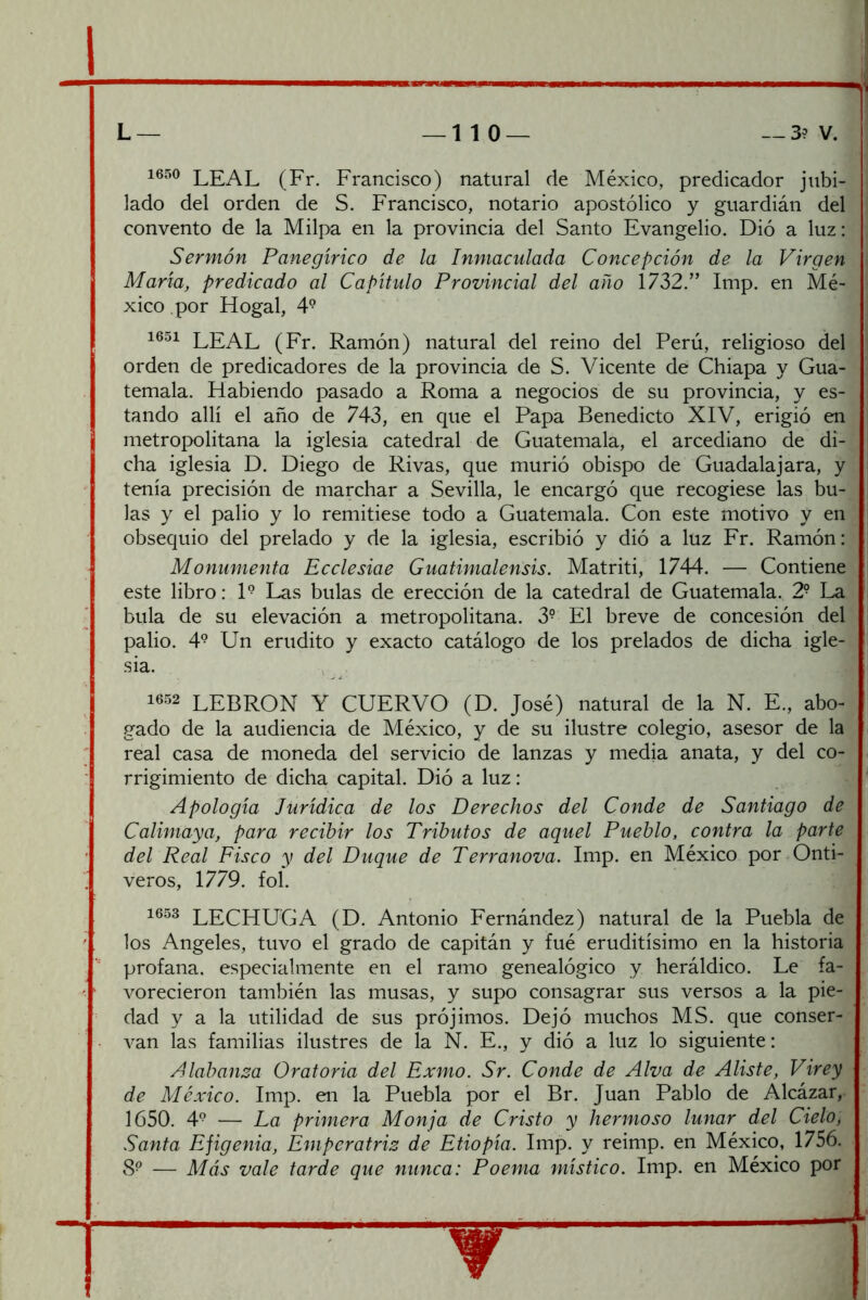 L — _ 1 1 O — — 3? V. 1650 leal (Fr. Francisco) natural de México, predicador jubi- lado del orden de S. Francisco, notario apostólico y guardián del convento de la Milpa en la provincia del Santo Evangelio. Dió a luz: Sermón Panegírico de la Inmaculada Concepción de la Virgen María, predicado al Capítulo Provincial del año 1732.” Imp. en Mé- xico .por Hogal, 4° LEAL (Fr. Ramón) natural del reino del Perú, religioso del orden de predicadores de la provincia de S. Vicente de Chiapa y Gua- temala. Habiendo pasado a Roma a negocios de su provincia, y es- tando allí el año de 743, en que el Papa Benedicto XIV, erigió en metropolitana la iglesia catedral de Guatemala, el arcediano de di- cha iglesia D. Diego de Rivas, que murió obispo de Guadalajara, y tenía precisión de marchar a Sevilla, le encargó que recogiese las bu- las y el palio y lo remitiese todo a Guatemala. Con este motivo y en obsequio del prelado y de la iglesia, escribió y dió a luz Fr. Ramón: Monumenta Ecclesiae Guatimalensis. Matriti, 1744. — Contiene este libro: H Las bulas de erección de la catedral de Guatemala. 2- La bula de su elevación a metropolitana. 3° El breve de concesión del palio. 4° Un erudito y exacto catálogo de los prelados de dicha igle- sia. 1652 LEBRON Y CUERVO (D. José) natural de la N. E., abo- gado de la audiencia de México, y de su ilustre colegio, asesor de la real casa de moneda del servicio de lanzas y media anata, y del co- rrigimiento de dicha capital. Dió a luz: ' Apología Jurídica de los Derechos del Conde de Santiago de Calimaya, para recibir los Tributos de aquel Pueblo, contra la parte del Real Fisco y del Duque de Terranova. Imp. en México por Onti- veros, 1779. fol. 16.53 lechuga (D. Antonio Eernández) natural de la Puebla de los Angeles, tuvo el grado de capitán y fué eruditísimo en la historia profana, especialmente en el ramo genealógico y heráldico. Le fa- , vorecieron también las musas, y supo consagrar sus versos a la pie- I dad y a la utilidad de sus prójimos. Dejó muchos MS. que conser- ' van las familias ilustres de la N. E., y dió a luz lo siguiente: | Alabanza Oratoria del Exmo. Sr. Conde de Alva de Aliste, Virey de México. Imp. en la Puebla por el Br. Juan Pablo de Alcázar, 1650. 4® — La primera Monja de Cristo y hermoso lunar del Cielo, Santa Efigenia, Emperatriz de Etiopía. Imp. y reimp. en México, 1756. » 8^ — Más vale tarde que nunca: Poema místico. Imp. en México por •’ ' fea»-’”