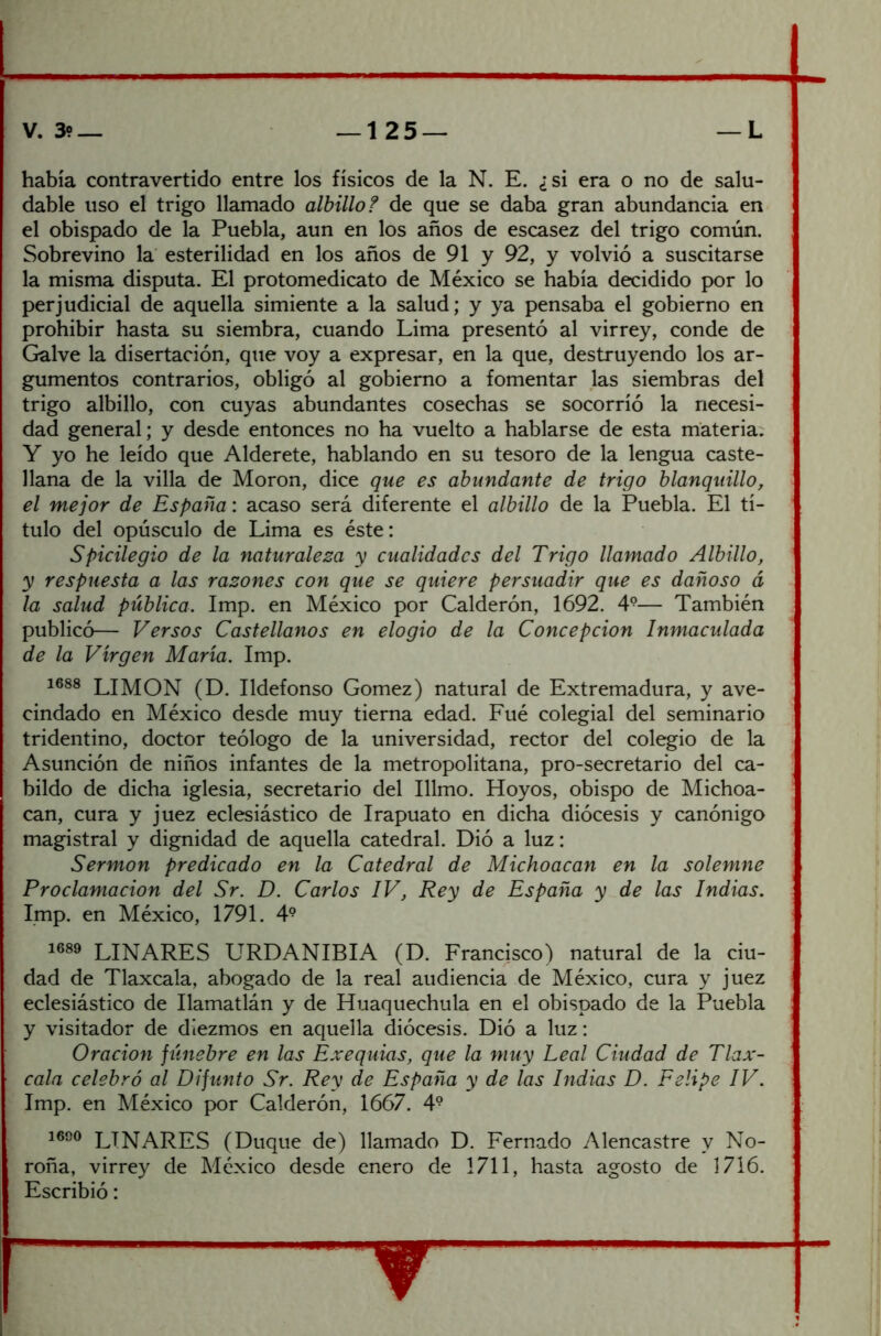 había contravertido entre los físicos de la N. E. ¿si era o no de salu- dable uso el trigo llamado altillo f de que se daba gran abundancia en el obispado de la Puebla, aun en los años de escasez del trigo común. Sobrevino la esterilidad en los años de 91 y 92, y volvió a suscitarse la misma disputa. El protomedicato de México se había decidido por lo perjudicial de aquella simiente a la salud; y ya pensaba el gobierno en prohibir hasta su siembra, cuando Lima presentó al virrey, conde de Galve la disertación, que voy a expresar, en la que, destruyendo los ar- gumentos contrarios, obligó al gobierno a fomentar las siembras del trigo albillo, con cuyas abundantes cosechas se socorrió la necesi- dad general; y desde entonces no ha vuelto a hablarse de esta materia: Y yo he leído que Alderete, hablando en su tesoro de la lengua caste- llana de la villa de Moron, dice que es abundante de trigo blanquillo, el mejor de España: acaso será diferente el albillo de la Puebla. El tí- tulo del opúsculo de Lima es éste: Spicilegio de la naturaleza y cualidades del Trigo llamado Albillo, y respuesta a las razones con que se quiere persuadir que es dañoso á la salud pública. Imp. en México por Calderón, 1692. 4°— También publicó— Versos Castellanos en elogio de la Concepción Inmaculada de la Virgen María. Imp. 1688 LIMON (D. Ildefonso Gómez) natural de Extremadura, y ave- cindado en México desde muy tierna edad. Fué colegial del seminario tridentino, doctor teólogo de la universidad, rector del colegio de la Asunción de niños infantes de la metropolitana, pro-secretario del ca- bildo de dicha iglesia, secretario del Illmo. Hoyos, obispo de Michoa- can, cura y juez eclesiástico de Irapuato en dicha diócesis y canónigo magistral y dignidad de aquella catedral. Dió a luz: Sermón predicado en la Catedral de Michoacan en la solemne Proclamación del Sr. D. Carlos IV, Rey de España y de las Indias. Imp. en México, 1791. 4° 1689 linares URDANIBIA (D. Francisco) natural de la ciu- dad de Tlaxcala, abogado de la real audiencia de México, cura y juez eclesiástico de Ilamatlán y de Huaquechula en el obispado de la Puebla y visitador de diezmos en aquella diócesis. Dió a luz: Oración fúnebre en las Exequias, que la muy Leal Ciudad de Tlax- cala celebró al Di junto Sr. Rey de España y de las Indias D. Felipe IV. Imp. en México por Calderón, 1667. 4° 1600 linares (Duque de) llamado D. Femado Alencastre y No- roña, virrey de México desde enero de 1711, hasta agosto de 1716. Escribió: