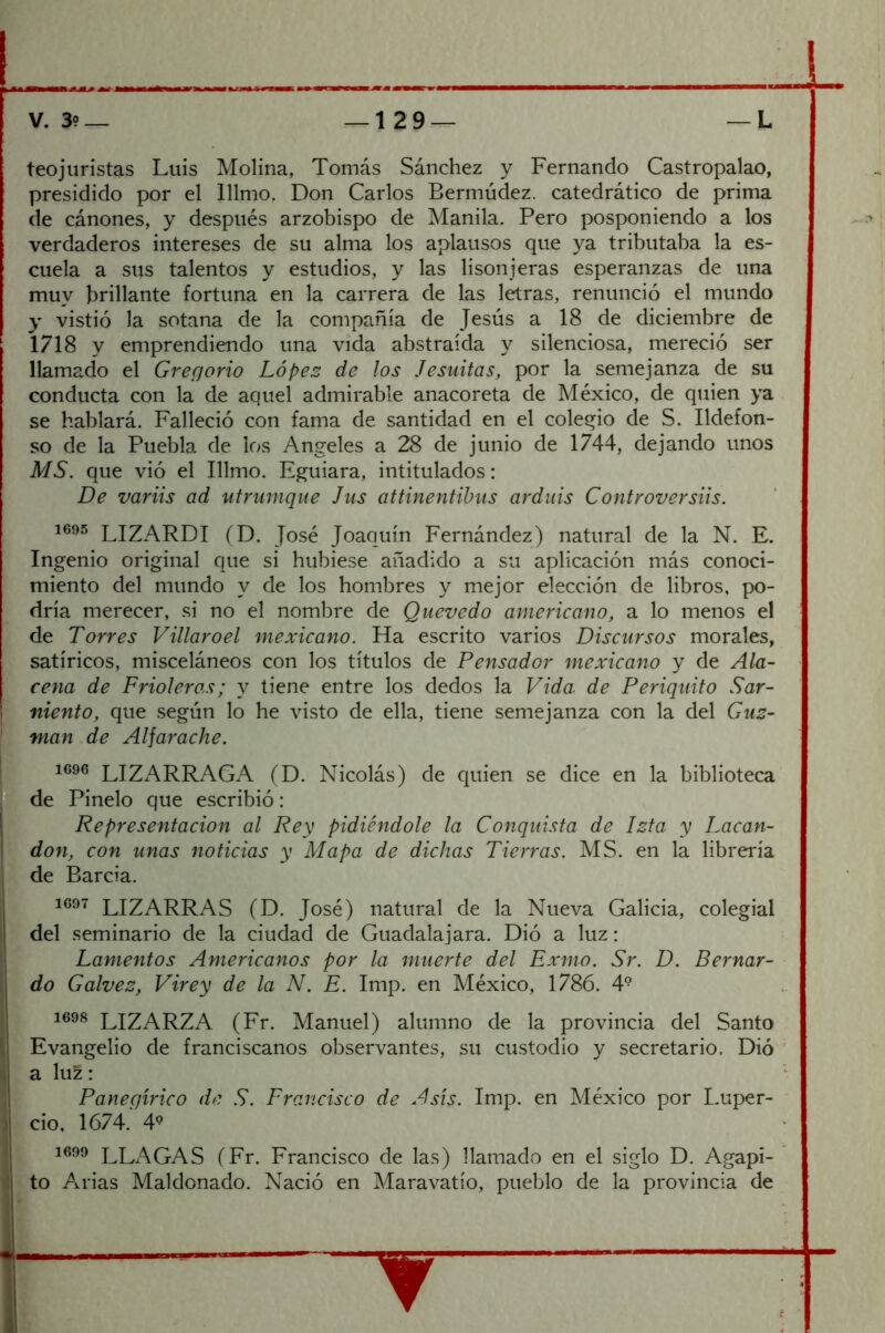 teojuristas Luis Molina, Tomás Sánchez y Fernando Castropalao, presidido por el lllnio. Don Carlos Bermúdez. catedrático de prima de cánones, y después arzobispo de Manila. Pero posponiendo a los verdaderos intereses de su alma los aplausos que ya tributaba la es- cuela a sus talentos y estudios, y las lisonjeras esperanzas de una muy brillante fortuna en la carrera de las letras, renunció el mundo y vistió la sotana de la compañía de Jesús a 18 de diciembre de 1718 y emprendiendo una vida abstraída y silenciosa, mereció ser llamado el Gregorio Lopes de los Jesuítas, por la semejanza de su conducta con la de aquel admirable anacoreta de México, de quien ya se hablará. Falleció con fama de santidad en el coleqio de S. Ildefon- so de la Puebla de los Angeles a 28 de junio de 1744, dejando unos MS. que vió el Illmo. Eguiara, intitulados: De variis ad utrunique Jus attinentihus arduis Controversiis. LIZARDI (D. José Joaquín Fernández) natural de la N. E. Ingenio original que si hubiese añadido a su aplicación más conoci- miento del mundo y de los hombres y mejor elección de libros, po- dría merecer, si no el nombre de Qiievedo americano, a lo menos el de Torres Villaroel mexicano. Ha escrito varios Discursos morales, satíricos, misceláneos con los títulos de Pensador mexicano y de Ala- cena de Frioleras; y tiene entre los dedos la Vida, de Periquito Sar- niento, que según lo he visto de ella, tiene semejanza con la del Guz- man de Alfarache. 1696 LIZARRAGA (D. Nicolás) de quien se dice en la biblioteca de Pinelo que escribió: Representación al Rey pidiéndole la Conquista de Ista y Lacan- don, con unas noticias y Mapa de dichas Tierras. MS. en la librería de Barcia. 1697 LIZARRAS (D. José) natural de la Nueva Galicia, colegial del seminario de la ciudad de Guadalajara. Dió a luz: Lamentos Americanos por la muerte del Exmo. Sr. D. Bernar- do Calvez, Virey de la N. E. Imp. en México, 1786. 4° 1698 LIZARZA (Fr. Manuel) alumno de la provincia del Santo Evangelio de franciscanos observantes, su custodio y secretario. Dió a luz: Panegírico de S. Francisco de Asís. Imp. en México por Luper- cio, 1674. 4^ LLAGAS (Fr. Francisco de las) llamado en el siglo D. Agapi- to Arias Maldonado. Nació en Maravatio, pueblo de la provincia de