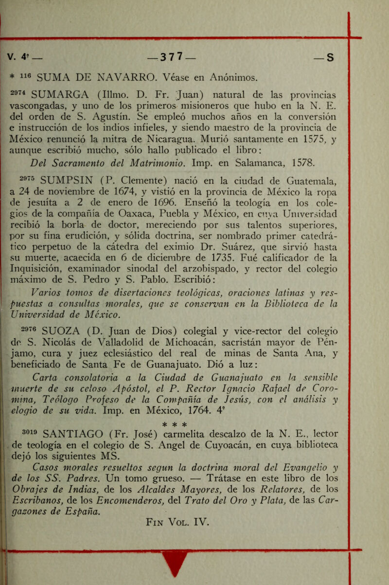 * SUMA DE NAVARRO. Véase en Anónimos. 2974 SUMARGA (Illmo. D. Fr. Juan) natural de las provincias vascongadas, y uno de los primeros misioneros que hubo en la N. E. del orden de S. Agustín. Se empleó muchos años en la conversión I e instrucción de los indios infieles, y siendo maestro de la provincia de México renunció la mitra de Nicaragua. Murió santamente en 1575, y Í aunque escribió mucho, sólo hallo publicado el libro: Del Sacramento del Matrimonio. Imp. en Salamanca, 1578. SUMPSIN (P. Clemente) nació en la ciudad de Guatemala, ’ a 24 de noviembre de 1674, y vistió en la provincia de México la ropa í de jesuíta a 2 de enero de 1696. Enseñó la teología en los cole- ¡ gios de la compañía de Oaxaca, Puebla y México, en cuya Universidad ^ recibió la borla de doctor, mereciendo por sus talentos superiores, ' por su fina erudición, y sólida doctrina, ser nombrado primer catedrá- tico perpetuo de la cátedra del eximio Dr. Suárez, que sirvió hasta ’ su muerte, acaecida en 6 de diciembre de 1735. Fué calificador de la i Inquisición, examinador sinodal del arzobispado, y rector del colegio I- máximo de S. Pedro y S. Pablo. Escribió: Varios tomos de disertaciones teológicas, oraciones latinas y res- puestas a consultas morales, que se conservan en la Biblioteca de la Universidad de México. 2976 SUOZA (D. Juan de Dios) colegial y vice-rector del colegio do S. Nicolás de Valladolid de Michoacán, sacristán mayor de Pén- jamo, cura y juez eclesiástico del real de minas de Santa Ana, y .beneficiado de Santa Fe de Guanajuato. Dió a luz: . Carta consolatoria a la Ciudad de Guanajuato en la sensible ■ muerte de su celoso Apóstol, el P. Rector Ignacio Rajad de Coro- mina, Teólogo Profeso de la Compañía de Jesús, con el análisis y elogio de su vida. Imp. en México, 1764. 4“ * * sk SANTIAGO (Fr. José) carmelita descalzo de la N. E., lector . de teología en el colegio de S. Angel de Cuyoacán, en cuya biblioteca .dejó los siguientes MS. Casos morales resueltos según la doctrina moral del Evangelio y de los SS. Padres. Un tomo grueso. — Trátase en este libro de los Obrajes de Indias, de los Alcaldes Mayores, de los Relatores, de los Escribanos, de los Encomenderos, del Trato del Oro y Plata, de las Car- , gasones de España. Fin Vol. IV.