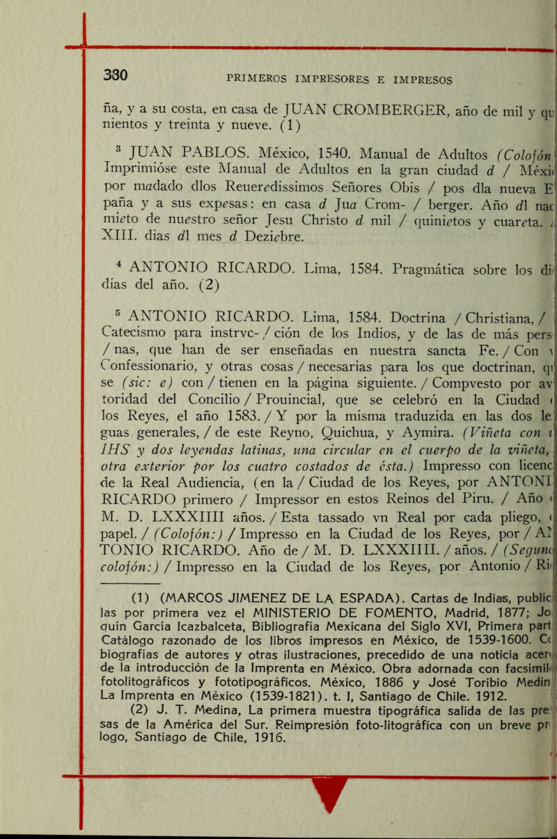 330 ña, y a su costa, en casa de JUAN CROMBERGER, año de mil y qn! nientos y treinta y nueve. (1) ^ JUAN PABLOS. México, 1540. Manual de Adultos (Colojón\ Imprimióse este Manual de Adultos en la gran ciudad d / Méxi(! por madado dios Reuer^dissimos Señores Obis / pos día nueva E' paña y a sus exp^sas: en casa d Jua Crom- / berger. Año d\ nac mi^to de nuestro señor Jesu Christo d mil / quini^tos y cuarcta. XIII. dias d\ mes d Dezi^bre. ^ ANTONIO RICARDO. Lima, 1584. Pragmática sobre los di' días del año. (2) ® ANTONIO RICARDO. Lima, 1584. Doctrina / Christiana, / ¡ Catecismo para instrvc- / ción de los Indios, y de las de más pers / ñas, que han de ser enseñadas en nuestra sancta Fe. / Con v L onfessionario, y otras cosas / necesarias para los que doctrinan, qi se (sic: e) con/ tienen en la página siguiente. / Compvesto por av' toridad del Concilio / Prouincial, que se celebró en la Ciudad (I los Reyes, el año 1583./Y por la misma traduzida en las dos leí guas generales, / de este Reyno, Quichua, y Aymira. (Viñeta con B IHS y dos leyendas latinas, una circular en el cuerpo de la viñeta, I otra exterior por los cuatro costados de ésta.) Impresso con licencjí de la Real Audiencia, (en la/ Ciudad de los Reyes, por ANTONII RICARDO primero / Impressor en estos Reinos del Piru. / Año <* M. D. LXXXIIII años. / Esta tassado vn Real por cada pliego, <:■, papel./ (Colofón:) /Impresso en la Ciudad de los Reyes, por/ AI- TONIO RICARDO. Año de / M. D. LXXXIIII. / años. / ro/ofdw.Q / Impresso en la Ciudad de los Reyes, por Antonio / Rli (1) (MARCOS JIMENEZ DE LA ESPADA). Cartas de Indias, publíci las por primera vez el MINISTERIO DE FOMENTO, Madrid, 1877; Jo quin García Icazbalceta, Bibliografía Mexicana del Siglo XVI, Primera part Catálogo razonado de los libros impresos en México, de 1539-1600. Ce biografías de autores y otras ilustraciones, precedido de una noticia acen de la introducción de la Imprenta en México. Obra adornada con facsímil*! fotolitográficos y fototipográficos. México, 1886 y José Toribio Medin La Imprenta en México (1539-1821). t. I, Santiago de Chile. 1912. (2) J. T. Medina, La primera muestra tipográfica salida de las pre sas de la América del Sur. Reimpresión foto-litográfica con un breve pr logo, Santiago de Chile, 1916.