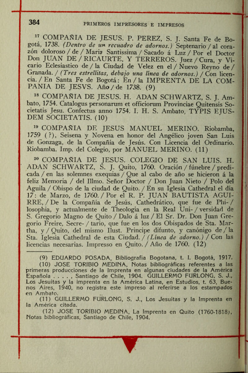 COMPAÑIA DE JESUS. P. PEREZ, S. J. Santa Fe de Bo- gotá, 1738. (Dentro de un recuadro de adornos.) Septenario /al cora- zón doloroso / de / María Santissima / Sacado á Luz / Por el Doctor Don JUAN DE / RICAURTE, Y TERREROS. Juez / Cura, y Vi- cario Eclesiástico de / la Ciudad de Velez en el / Nuevo Reyno^ de / Granada. / (Tres estrellitas, debajo una línea de adornos.) / Con licen- cia. / En Santa Fe de Bogotá: En / la IMPRENTA DE LA COM- PAÑIA DE JESVS. Año / de 1738. (9) 18 COMPAÑIA DE JESUS. H. ADAN SCHWARTZ, S. J. Am- bato, 1754. Catalogus personarum et officiorum Provinciae Quitensis So- cietatis Jesu. Confectus anno 1754. I. H. S. Ambato, TYPIS EJUS- DEM SOCIETATIS. (10) 1^ COMPAÑIA DE JESUS MANUEL MERINO. Riobamba, 1759 (?), Seisena y Novena en honor del Angélico joven San Luis de Gonzaga, de la Compañía de Jesús. Con Licencia del Ordinario. Riobamba. Imp. del Colegio, por MANUEL MERINO. (11) 20 COMPAÑIA DE JESUS. COLEGIO DE SAN LUIS. H. ADAN SCHWARTZ, S. J. Quito, 1760. Oración / fúnebre / predi- cada / en las solemnes exequias / Que al cabo de año se hicieron á la feliz Memoria / del Illmo. Señor Doctor / Don Juan Nieto / Polo del Aguila / Obispo de la ciudad de Quito. / En su Iglesia Cathedral el día 17: de Marzo, de 1760. / Por el R. P. JUAN BAUTISTA AGUI- RRE, / De la Compañía de Jesús, Cathedrático, que fue de Phi- / losophia, y actualmente de Theologia en la Real Uni- / versidad de S. Gregorio Magno de Quito / Dalo á luz / El Sr. Dr. Don Juan Gre- gorio Freire, Secre- / tario, que fue en los dos Obispados de Sta. Mar- tha, y / Quito, del mismo Ilust. Principe difunto, y canónigo de / la Sta. Iglesia Cathedral de esta Ciudad. / (Línea de adorno.) / Con las licencias necesarias. Impresso en Quito./ Año de 1760. (12) (9) EDUARDO POSADA, Bibliografía Bogotana, t. I. Bogotá, 1917. (10) JOSE TORIBIO MEDINA, Notas bibliográficas referentes a las primeras producciones de la Imprenta en algunas ciudades de la América Española . . . . , Santiago de Chile, 1904. GUILLERMO FURLONG, S. J., Los Jesuítas y la imprenta en la América Latina, en Estudios, t. 63, Bue- nos Aires, 1940, no registra este impreso al referirse a los estampados en Ambato. (11) GUILLERMO FURLONG, S. J., Los Jesuítas y la Imprenta en la América citada. (12) JOSE TORIBIO MEDINA, La Imprenta en Quito (1760-1818;, Notas bibliográficas, Santiago de Chile, 1904.