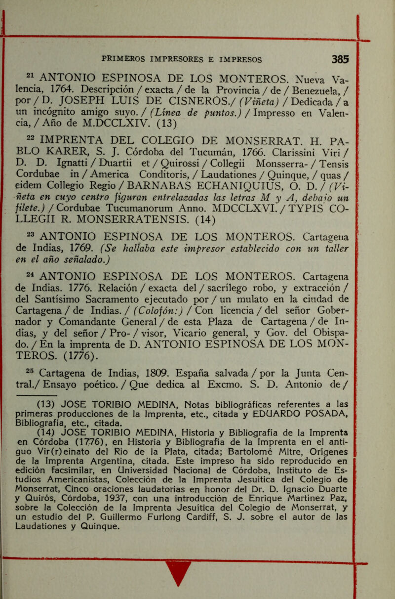 21 ANTONIO ESPINOSA DE LOS MONTEROS. Nueva Va- lencia, 1764. Descripción / exacta / de la Provincia / de / Benezuela, / por/D. JOSEPH LUIS DE CISNEROS.// Dedicada/ a un incógnito amigo suyo. / (Línea de puntos.) / Impresso en Valen- cia, / Año de M.DCCLXIV. (13) 22 IMPRENTA DEL COLEGIO DE MONSERRAT. H. PA- BLO KARER, S. J. Córdoba del Tucumán, 1766. Clarissini Viri / D. D. Ignatti / Duartii et / Quirossi / Collegii Monsserra- / Tensis Cordubae in / America Conditoris, / Laudationes / Quinqué, / quas / eidem Collegio Regio / BARNABAS ECHANIQUIUS, O. D. / (Vi- ñeta en cuyo centro figuran entrelazadas las letras M y A, debajo un filete.) / Cordubae Tucumanorum Anno. MDCCLXVI. / TYPIS CO- LLEGII R. MONSERRATENSIS. (14) 23 ANTONIO ESPINOSA DE LOS MONTEROS. Cartagena de Indias, 1769. (Se hallaba este impresor establecido con un taller en el año señalado.) 24 ANTONIO ESPINOSA DE LOS MONTEROS. Cartagena de Indias. 1776. Relación / exacta del / sacrilego robo, y extracción / del Santísimo Sacramento ejecutado por / un mulato en la ciudad de Cartagena / de Indias. / (Colofón:) / Con licencia / del señor Gober- nador y Comandante General / de esta Plaza de Cartagena / de In- dias, y del señor / Pro- / visor. Vicario general, y Gov. del Obispa- do. / En la imprenta de D. ANTONIO ESPINOSA DE LOS MON- TEROS. (1776). 2^ Cartagena de Indias, 1809. España salvada / por la Junta Cen- tral./ Ensayo poético. / Que dedica al Excmo. S. D. Antonio de / (13) JOSE TORIBIO MEDINA, Notas bibliográficas referentes a las primeras producciones de la Imprenta, etc., citada y EDUARDO POSADA, Bibliografía, etc., citada. (14) JOSE TORIBIO MEDINA, Historia y Bibliografía de la Imprenta en Córdoba (1776), en Historia y Bibliografía de la Imprenta en el anti- guo Vir(r)einato del Rio de la Plata, citada; Bartolomé Mitre, Orígenes de la Imprenta Argentina, citada. Este impreso ha sido reproducido en edición facsimilar, en Universidad Nacional de Córdoba, Instituto de Es- tudios Americanistas, Colección de la Imprenta Jesuítica del Colegio de Monserrat, Cinco oraciones laudatorias en honor del Dr. D. Ignacio Duarte y Quirós, Córdoba, 1937, con una introducción de Enrique Martínez Paz, sobre la Colección de la Imprenta Jesuítica del Colegio de Monserrat, y un estudio del P. Guillermo Furlong Cardiff, S. J. sobre el autor de las Laudationes y Quinqué.