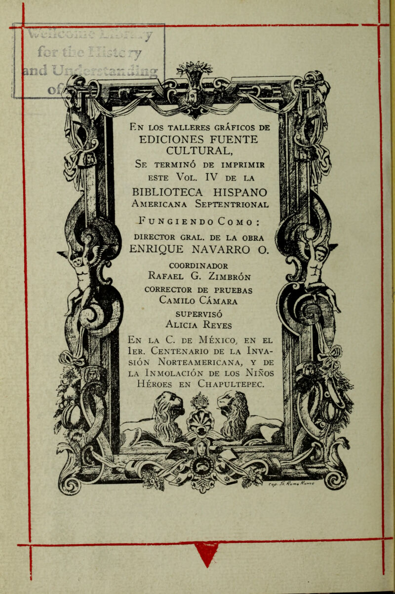 V.- ízr íí. and Ur 7 7 ar En los talleres gráficos de EDICIONES FUENTE CULTURAL, Se terminó de imprimir ESTE VoL. IV DE LA BIBLIOTECA HISPANO Americana Septentrional Fungiendo Como : director gral. de la obra ENRIQUE NAVARRO O. coordinador Rafael G. Zimbrón corrector de PRUEBAS Camilo Cámara supervisó Alicia Reyes En la C. de México, en el 1er. Centenario de la Inva- sión Norteamericana, y de LA Inmolación de los Niños Héroes en Chapultepec.