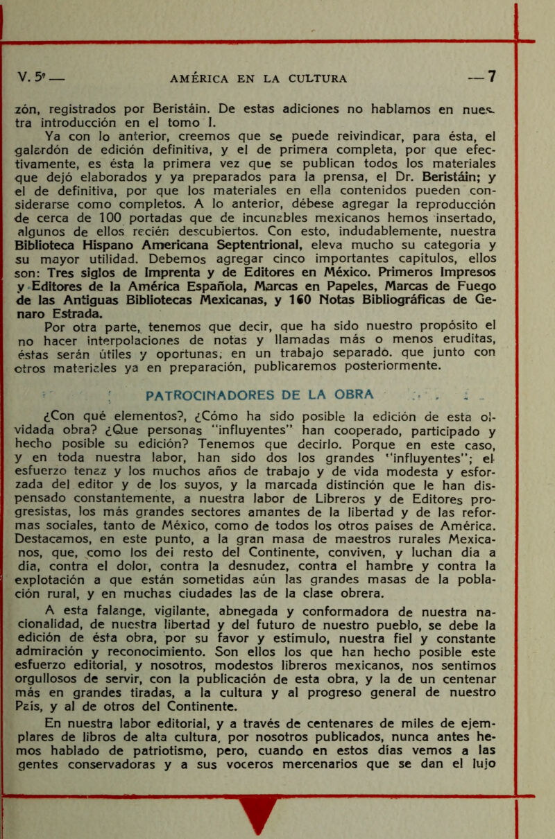 zón, registrados por Beristáin. De estas adiciones no hablamos en núes, tra introducción en el tomo I. Ya con lo anterior, creemos que se puede reivindicar, para ésta, el galardón de edición definitiva, y el de primera completa, por que efec- tivamente, es ésta la primera vez que se publican todos los materiales que dejó elaborados y ya preparados para la prensa, el Dr. Beristáin; y el de definitiva, por que los materiales en ella contenidos pueden con- siderarse como completos. A lo anterior, débese agregar la reproducción de cerca de 100 portadas que de incunables mexicanos hemos insertado, algunos de ellos recién descubiertos. Con esto, indudablemente, nuestra Biblioteca Hispano Americana Septentrional, eleva mucho su categoría y su mayor utilidad. Debemos agregar cinco importantes capítulos, ellos son: Tres siglos de Imprenta y de Editores en México. Primeros Impresos y Editores de la América Española, Marcas en Papeles, Marcas de Fuego de las Antiguas Bibliotecas Mexicanas, y ISO Notas Bibliográficas de Ge- naro Estrada. Por otra parte, tenemos que decir, que ha sido nuestro propósito el no hacer interpolaciones de notas y llamadas más o menos eruditas, éstas serán útiles y oportunas, en un trabajo separado, que junto con otros materiales ya en preparación, publicaremos posteriormente. patrocinadores de la obra , ¿Con qué elementos?, ¿Cómo ha sido posible la edición de esta ol- vidada obra? ¿Que personas “influyentes” han cooperado, participado y hecho posible su edición? Tenemos que decirlo. Porque en este caso, y en toda nuestra labor, han sido dos los grandes '‘influyentes”; el esfuerzo tenaz y los muchos años de trabajo y de vida modesta y esfor- zada del editor y de los suyos, y la marcada distinción que le han dis- pensado constantemente, a nuestra labor de Libreros y de Editores pro- gresistas, los más grandes sectores amantes de la libertad y de las refor- mas sociales, tanto de México, como de todos los otros países de América. Destacamos, en este punto, a la gran masa de maestros rurales Mexica- nos, que, como los dei resto del Continente, conviven, y luchan día a día, contra el dolor, contra la desnudez, contra el hambre y contra la explotación a que están sometidas aún las grandes masas de la pobla- ción rural, y en muchas ciudades las de la clase obrera. A esta falange, vigilante, abnegada y conformadora de nuestra na- cionalidad, de nuestra libertad y del futuro de nuestro pueblo, se debe la edición de ésta obra, por su favor y estímulo, nuestra fiel y constante admiración y reconocimiento. Son ellos los que han hecho posible este esfuerzo editorial, y nosotros, modestos libreros mexicanos, nos sentimos orgullosos de servir, con la publicación de esta obra, y la de un centenar más en grandes tiradas, a la cultura y al progreso general de nuestro País, y al de otros del Continente. En nuestra labor editorial, y a través de centenares de miles de ejem- plares de libros de alta cultura, por nosotros publicados, nunca antes he- mos hablado de patriotismo, pero, cuando en estos días vemos a las gentes conservadoras y a sus voceros mercenarios que se dan el lujo Y