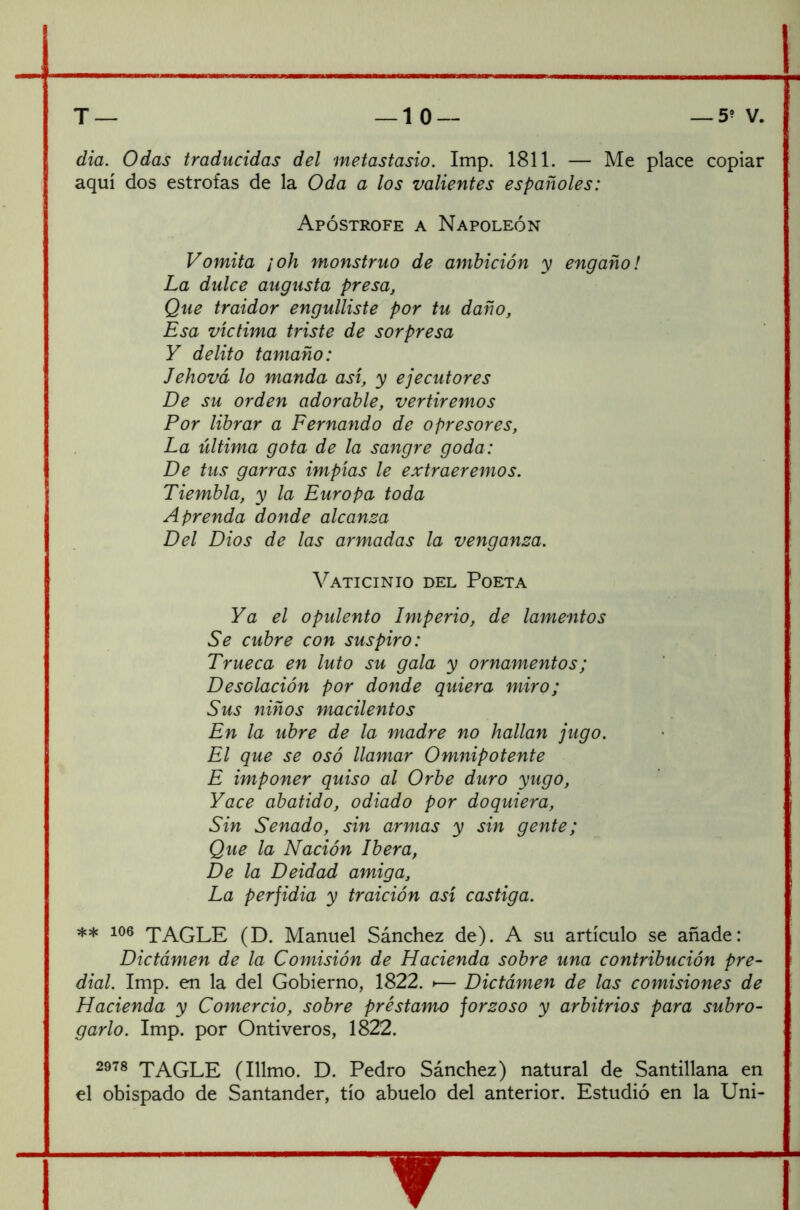 dia. Odas traducidas del metastasio. Imp. 1811. — Me place copiar aquí dos estrofas de la Oda a los valientes españoles: Apostrofe a Napoleón Vomita ¡oh monstruo de ambición y engaño! La dulce augusta presa, Que traidor engullíste por tu daño, Esa víctima triste de sorpresa Y delito tamaño: Jehová lo manda así, y ejecutores De su orden adorable, vertiremos Por librar a Fernando de opresores, La última gota de la sangre goda: De tus garras impías le extraeremos. Tiembla, y la Europa toda Aprenda donde alcanza Del Dios de las armadas la venganza. Vaticinio del Poeta Ya el opulento Imperio, de lamentos Se cubre con suspiro: Trueca en luto su gala y ornamentos; Desolación por donde quiera miro; Sus niños macilentos En la ubre de la madre no hallan jugo. El que se osó llamar Omnipotente E imponer quiso al Orbe duro yugo, Yace abatido, odiado por doquiera, Sin Senado, sin armas y sin gente; Que la Nación Ibera, De la Deidad amiga. La perfidia y traición así castiga. ** 106 TAGLE (D. Manuel Sánchez de). A su artículo se añade: Dictámen de la Comisión de Hacienda sobre una contribución pre- dial. Imp. en la del Gobierno, 1822. >— Dictámen de las comisiones de Hacienda y Comercio, sobre préstamo forzoso y arbitrios para subro- garlo. Imp. por Ontiveros, 1822. 2978 TAGLE (Illmo. D. Pedro Sánchez) natural de Santillana en el obispado de Santander, tío abuelo del anterior. Estudió en la Uni-