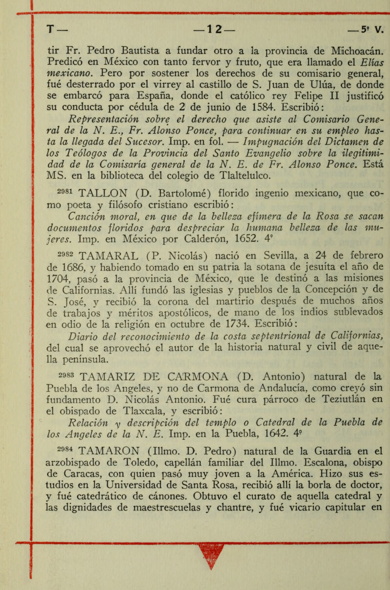 tir Fr. Pedro Bautista a fundar otro a la provincia de Michoacán. Predicó en México con tanto fervor y fruto, que era llamado el Elias mexicano. Pero por sostener los derechos de su comisario general, fué desterrado por el virrey al castillo de S. Juan de Ulúa, de donde se embarcó para España, donde el católico rey Felipe II justificó su conducta por cédula de 2 de junio de 1584. Escribió: Representación sobre el derecho que asiste al Comisario Gene- ral de la N. E., Fr. Alonso Ponce, para continuar en su empleo has- ta la llegada del Sucesor. Imp. en fol. — Impugnación del Dictamen de los Teólogos de la Provincia del Santo Evangelio sobre la ilegitimi- dad de la Comisaría general de la N. E. de Fr. Alonso Ponce. Está MS. en la biblioteca del colegio de Tlaltelulco. 2981 TALLON (D. Bartolomé) florido ingenio mexicano, que co- mo poeta y filósofo cristiano escribió: Canción moral, en que de la belleza efímera de la Rosa se sacan documentos floridos para despreciar la humana belleza de las mu- jeres. Imp. en México por Calderón, 1652. 49 2982 TAMARAL (P. Nicolás) nació en Sevilla, a 24 de febrero de 1686, y habiendo tomado en su patria la sotana de jesuíta el año de 1704, pasó a la provincia de México, que le destinó a las misiones de Californias. Allí fundó las iglesias y pueblos de la Concepción y de S. José, y recibió la corona del martirio después de muchos años de trabajos y méritos apostólicos, de mano de los indios sublevados en odio de la religión en octubre de 1734. Escribió: Diario del reconocimiento de la costa septentrional de Californias, del cual se aprovechó el autor de la historia natural y civil de aque- lla península. 2983 TAMARIZ DE CARMONA (D. Antonio) natural de la Puebla de los Angeles, y no de Carmona de Andalucía, como creyó sin fundamento D. Nicolás Antonio. Fué cura párroco de Teziutlán en el obispado de Tlaxcala, y escribió : Relación y descripción del templo o Catedral de la Puebla de los Angeles de la N. E. Imp. en la Puebla, 1642. 4? 2984 TAMARON (Illmo. D. Pedro) natural de la Guardia en el arzobispado de Toledo, capellán familiar del Illmo. Escalona, obispo de Caracas, con quien pasó muy joven a la América. Hizo sus es- tudios en la Universidad de Santa Rosa, recibió allí la borla de doctor, y fué catedrático de cánones. Obtuvo el curato de aquella catedral y las dignidades de maestrescuelas y chantre, y fué vicario capitular en