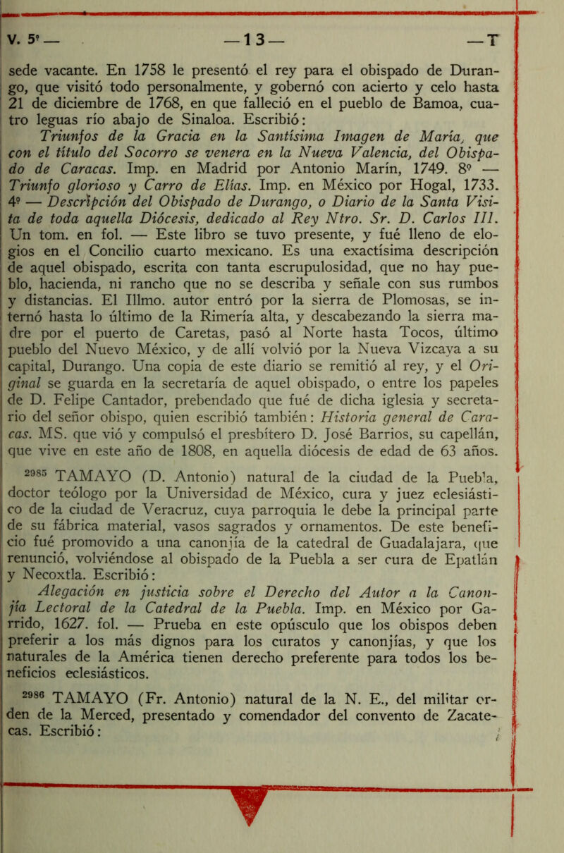 sede vacante. En 1758 le presentó el rey para el obispado de Duran- go, que visitó todo personalmente, y gobernó con acierto y celo hasta 21 de diciembre de 1768, en que falleció en el pueblo de Bamoa, cua- tro leguas río abajo de Sinaloa. Escribió: Triunfos de la Gracia en la Santísima Imagen de María> que con el título del Socorro se venera en la Nueva Valencia, del Obispa- do de Caracas. Imp. en Madrid por Antonio Marín, 1749. 89 — Triunfo glorioso y Carro de Elias. Imp. en México por Hogal, 1733. 4? — Descripción del Obispado de Durango, o Diario de la Santa Visi- ta de toda aquella Diócesis, dedicado al Rey Ntro. Sr. D. Carlos III. Un tom. en fol. — Este libro se tuvo presente, y fue lleno de elo- gios en el Concilio cuarto mexicano. Es una exactísima descripción de aquel obispado, escrita con tanta escrupulosidad, que no hay pue- I blo, hacienda, ni rancho que no se describa y señale con sus rumbos ' I y distancias. El Illmo. autor entró por la sierra de Plomosas, se in- i ternó hasta lo último de la Rimería alta, y descabezando la sierra ma- . dre por el puerto de Caretas, pasó al Norte hasta Tocos, último ! pueblo del Nuevo México, y de allí volvió por la Nueva Vizcaya a su i capital, Durango. Una copia de este diario se remitió al rey, y el Ori- \ ginal se guarda en la secretaría de aquel obispado, o entre los papeles ¡ de D. Felipe Cantador, prebendado que fué de dicha iglesia y secreta- rio del señor obispo, quien escribió también: Historia general de Cara- cas. MS. que vió y compulsó el presbítero D. José Barrios, su capellán, que vive en este año de 1808, en aquella diócesis de edad de 63 años. 2985 TAMAYO (D. Antonio) natural de la ciudad de la Puebla, doctor teólogo por la Universidad de México, cura y juez eclesiásti- co de la ciudad de Veracruz, cuya parroquia le debe la principal parte de su fábrica material, vasos sagrados y ornamentos. De este benefi- cio fué promovido a una canonjía de la catedral de Guadalajara, que renunció, volviéndose al obispado de la Puebla a ser cura de Epatlán j y Necoxtla. Escribió : ¡ Alegación en justicia sobre el Derecho del Autor a la Canon- jía Lectoral de la Catedral de la Puebla. Imp. en México por Ga- rrido, 1627. fol. — Prueba en este opúsculo que los obispos deben ¿ preferir a los más dignos para los curatos y canonjías, y que los naturales de la América tienen derecho preferente para todos los be- neficios eclesiásticos. 2986 TAMAYO (Fr. Antonio) natural de la N. E., del militar or- den de la Merced, presentado y comendador del convento de Zacate cas. Escribió: