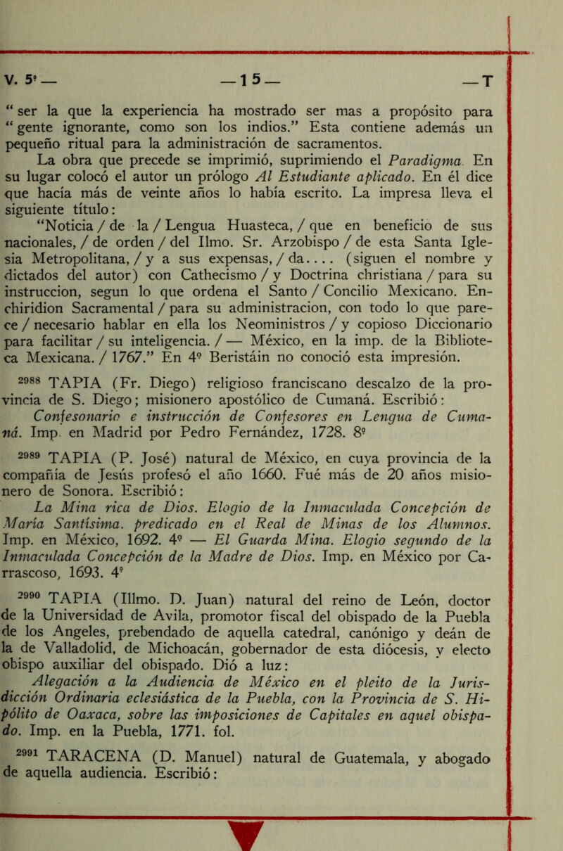  ser la que la experiencia ha mostrado ser mas a propósito para “ gente ignorante, como son los indios.” Esta contiene además un pequeño ritual para la administración de sacramentos. La obra que precede se imprimió, suprimiendo el Paradigma. En su lugar colocó el autor un prólogo Al Estudiante aplicado. En él dice que hacía más de veinte años lo había escrito. La impresa lleva el siguiente título: “Noticia / de la / Lengua Huasteca, / que en beneficio de sus nacionales, / de orden / del limo. Sr. Arzobispo / de esta Santa Igle- sia Metropolitana, / y a sus expensas, / da.... (siguen el nombre y dictados del autor) con Cathecismo / y Doctrina christiana / para su instrucción, según lo que ordena el Santo / Concilio Mexicano. En- chiridion Sacramental / para su administración, con todo lo que pare- ce / necesario hablar en ella los Neoministros / y copioso Diccionario para facilitar / su inteligencia. / — México, en la imp. de la Bibliote- ca Mexicana. / 1767.” En 49 Beristáin no conoció esta impresión. 2988 TAPIA (Fr. Diego) religioso franciscano descalzo de la pro- vincia de S. Diego; misionero apostólico de Cumaná. Escribió: Confesonario e instrucción de Confesores en Lengua de Cuma- ná. Imp. en Madrid por Pedro Fernández, 1728. 8? 2989 TAPIA (P. José) natural de México, en cuya provincia de la compañía de Jesús profesó el año 1660. Fué más de 20 años misio- nero de Sonora. Escribió: La Mina rica de Dios. Elogio de la Inmaculada Concepción de María Santísima, predicado en el Real de Minas de los Alumnos. Imp. en México, 1692. 49 — El Guarda Mina. Elogio segundo de la Inmaculada Concepción de la Madre de Dios. Imp. en México por Ca- rrascoso, 1693. 4? 2990 TAPIA (Illmo. D. Juan) natural del reino de León, doctor de la Universidad de Avila, promotor fiscal del obispado de la Puebla de los Angeles, prebendado de aquella catedral, canónigo y deán de la de Valladolid, de Michoacán, gobernador de esta diócesis, y electo obispo auxiliar del obispado. Dió a luz: Alegación a la Audiencia de México en el pleito de la luris- dicción Ordinaria eclesiástica de la Puebla, con la Provincia de S. Hi- pólito de Oaxaca, sobre las imposiciones de Capitales en aquel obispa- do. Imp. en la Puebla, 1771. fol. 2991 TARACENA (D. Manuel) natural de Guatemala, y abogado de aquella audiencia. Escribió: