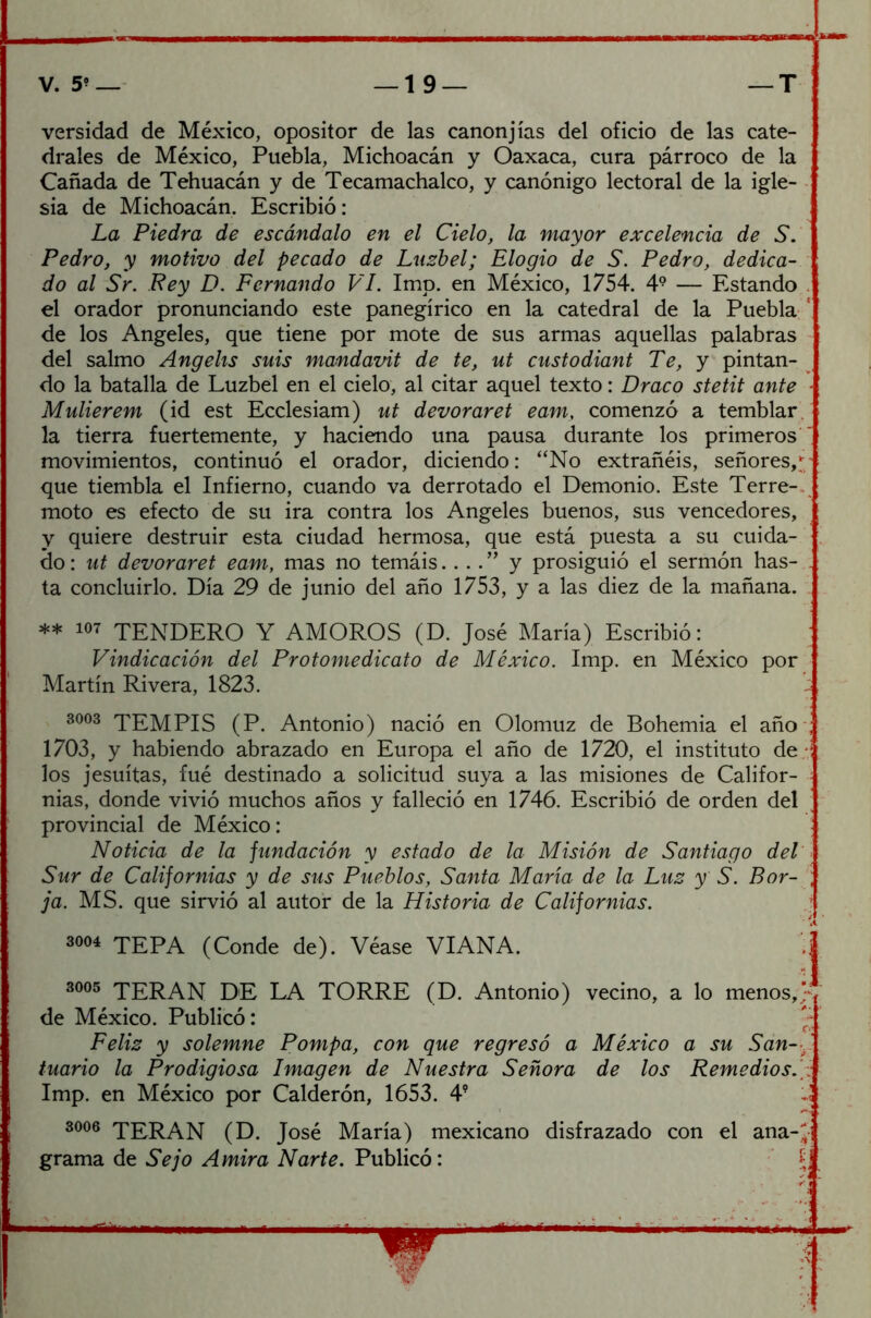 versidad de México, opositor de las canonjías del oficio de las cate- drales de México, Puebla, Michoacán y Oaxaca, cura párroco de la Cañada de Tehuacán y de Tecamachalco, y canónigo lectoral de la igle- sia de Michoacán. Escribió: La Piedra de escándalo en el Cielo, la mayor excelencia de S. Pedro, y motivo del pecado de Luzbel; Elogio de S. Pedro, dedica- do al Sr. Rey D. Fernando VI. Imp. en México, 1754. 49 — Estando el orador pronunciando este panegírico en la catedral de la Puebla ! de los Angeles, que tiene por mote de sus armas aquellas palabras del salmo Angehs suis mandavit de te, ut custodiant Te, y pintan- do la batalla de Luzbel en el cielo, al citar aquel texto: Draco stetit ante Mulierem (id est Ecclesiam) ut devoraret eam, comenzó a temblar la tierra fuertemente, y haciendo una pausa durante los primeros  movimientos, continuó el orador, diciendo: “No extrañéis, señores, que tiembla el Infierno, cuando va derrotado el Demonio. Este Terre-. moto es efecto de su ira contra los Angeles buenos, sus vencedores, y quiere destruir esta ciudad hermosa, que está puesta a su cuida- do : ut devoraret eam, mas no temáis.. .. ” y prosiguió el sermón has- . ta concluirlo. Día 29 de junio del año 1753, y a las diez de la mañana. ** 107 TENDERO Y AMOROS (D. José María) Escribió: Vindicación del Protomedicato de México. Imp. en México por Martín Rivera, 1823. 3003 TEMPIS (P. Antonio) nació en Olomuz de Bohemia el año ; 1703, y habiendo abrazado en Europa el año de 1720, el instituto de i los jesuítas, fué destinado a solicitud suya a las misiones de Califor- nias, donde vivió muchos años y falleció en 1746. Escribió de orden del provincial de México: Noticia de la fundación y estado de la Misión de Santiago del Sur de Californias y de sus Pueblos, Santa María de la Luz y S. Bor- ¡ ja. MS. que sirvió al autor de la Historia de Californias. 3004 TEPA (Conde de). Véase VIANA. 3005 TERAN DE LA TORRE (D. Antonio) vecino, a lo menos,? de México. Publicó: '? Feliz y solemne Pompa, con que regresó a México a su San- , tuario la Prodigiosa Imagen de Nuestra Señora de los Remedios. : Imp. en México por Calderón, 1653. 49 3006 TERAN (D. José María) mexicano disfrazado con el ana-J grama de Se jo A mira Narte. Publicó: í-j