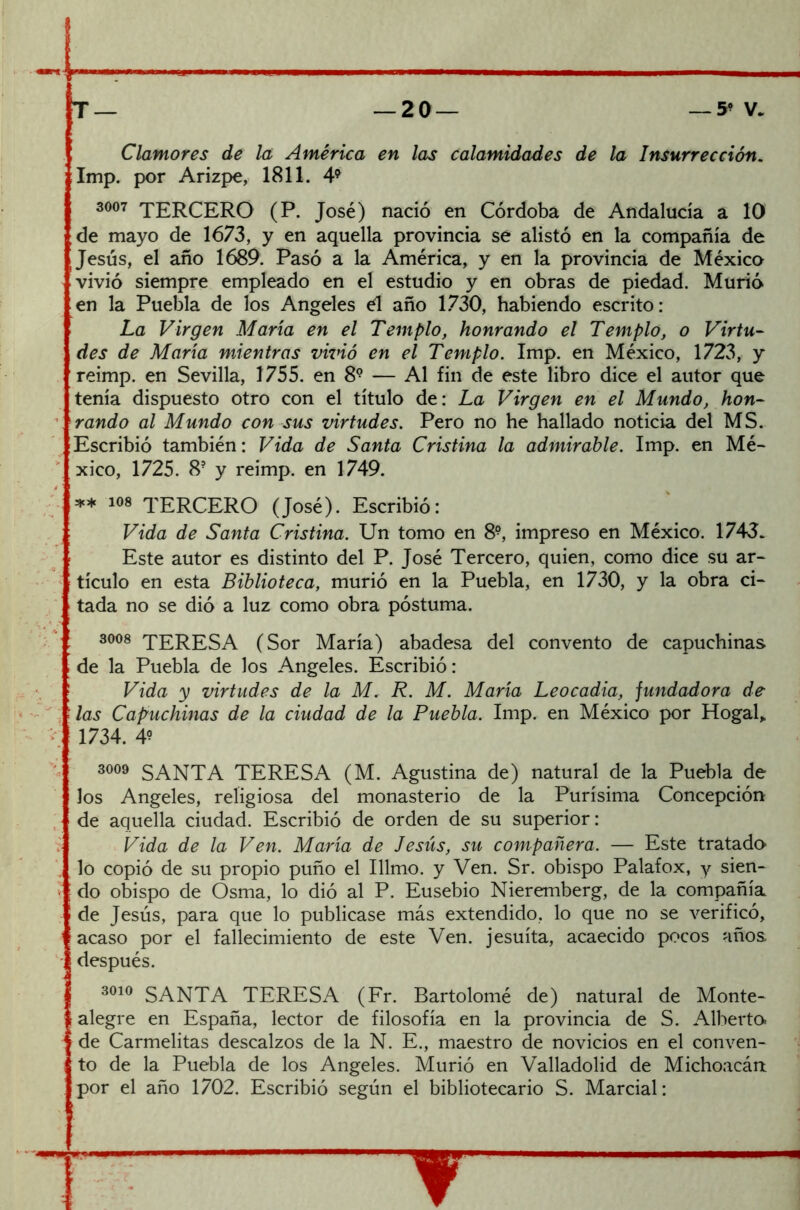 ■■■■— 1 —■ T — — 2 0 — — 5- v. Clamores de la América en las calamidades de la Insurrección. Imp. por Arizpe, 1811. 49 3007 TERCERO (P. José) nació en Córdoba de Andalucía a 10 de mayo de 1673, y en aquella provincia se alistó en la compañía de l Jesús, el año 1689. Pasó a la América, y en la provincia de México vivió siempre empleado en el estudio y en obras de piedad. Murió en la Puebla de los Angeles él año 1730, habiendo escrito: La Virgen María en el Templo, honrando el Templo, o Virtu- des de María mientras vivió en el Templo. Imp. en México, 1723, y reimp. en Sevilla, 1755. en 89 — Al fin de este libro dice el autor que tenía dispuesto otro con el título de: La Virgen en el Mundo, hon- rando al Mundo con sus virtudes. Pero no he hallado noticia del MS. Escribió también: Vida de Santa Cristina la admirable. Imp. en Mé- xico, 1725. 8? y reimp. en 1749. ** ios TERCERO (José). Escribió: Vida de Santa Cristina. Un tomo en 8?, impreso en México. 1743. Este autor es distinto del P. José Tercero, quien, como dice su ar- tículo en esta Biblioteca, murió en la Puebla, en 1730, y la obra ci- tada no se dió a luz como obra postuma. 3008 TERESA (Sor María) abadesa del convento de capuchinas de la Puebla de los Angeles. Escribió: Vida y virtudes de la M. R. M. María Leocadia, fundadora de las Capuchinas de la ciudad de la Puebla. Imp. en México por Hogal„ 1734. 49 3009 SANTA TERESA (M. Agustina de) natural de la Puebla de Jos Angeles, religiosa del monasterio de la Purísima Concepción de aquella ciudad. Escribió de orden de su superior: Vida de la Ven. María de Jesús, su compañera. — Este tratado- lo copió de su propio puño el Illmo. y Ven. Sr. obispo Palafox, y sien- do obispo de Osma, lo dió al P. Eusebio Nieremberg, de la compañía de Jesús, para que lo publicase más extendido, lo que no se verificó, acaso por el fallecimiento de este Ven. jesuíta, acaecido pocos años, después. 3010 SANTA TERESA (Fr. Bartolomé de) natural de Monte- alegre en España, lector de filosofía en la provincia de S. Alberto, de Carmelitas descalzos de la N. E., maestro de novicios en el conven- to de la Puebla de los Angeles. Murió en Valladolid de Michoacárt por el año 1702. Escribió según el bibliotecario S. Marcial: